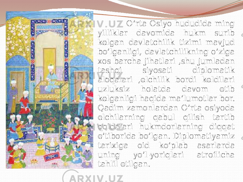  O’rta Osiyo hududida ming yilliklar davomida hukm surib kelgan davlatchilik tizimi mavjud bo’lganligi, davlatchilikning o’ziga xos barcha jihatlari ,shu jumladan tashqi siyosati diplomatik aloqalari ,elchilik bordi keldilari uzluksiz holatda davom etib kelganligi haqida ma’lumotlar bor. Qadim zamonlardan O’rta osiyoda elchilarning qabul qilish tartib qoidalari hukmdorlarning diqqat e’tiborida bo’lgan. Diplomatiyamiz tarixiga oid ko’plab asarlarda uning yo’l-yoriqlari atroflicha tahlil etilgan. 