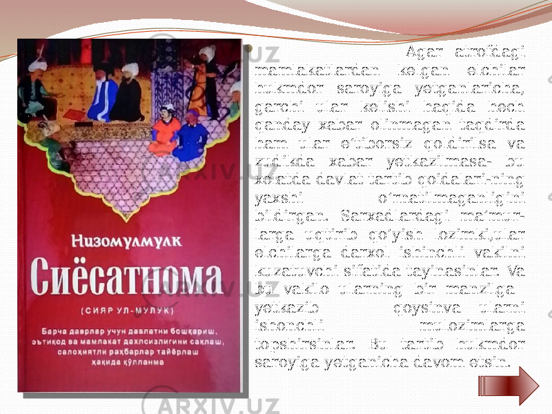  Agar atrofdagi mamlakatlardan kelgan elchilar hukmdor saroyiga yetganlaricha, garchi ular kelishi haqida hech qanday xabar olinmagan taqdirda ham ular e’tiborsiz qoldirilsa va zudikda xabar yetkazilmasa- bu xolatda davlat tartib qoidalari-ning yaxshi o’rnatilmaganligini bildirgan. Sarxadlardagi ma’mur- larga uqtirib qo’yish lozimki,ular elchilarga darxol ishinchli vakilni kuzatuvchi sifatida tayinasinlar. Va bu vakilo ularning bir manzilga yetkazib qoysinva ularni ishonchli mulozimlarga topshirsinlar. Bu tartib hukmdor saroyiga yetganicha davom etsin. 