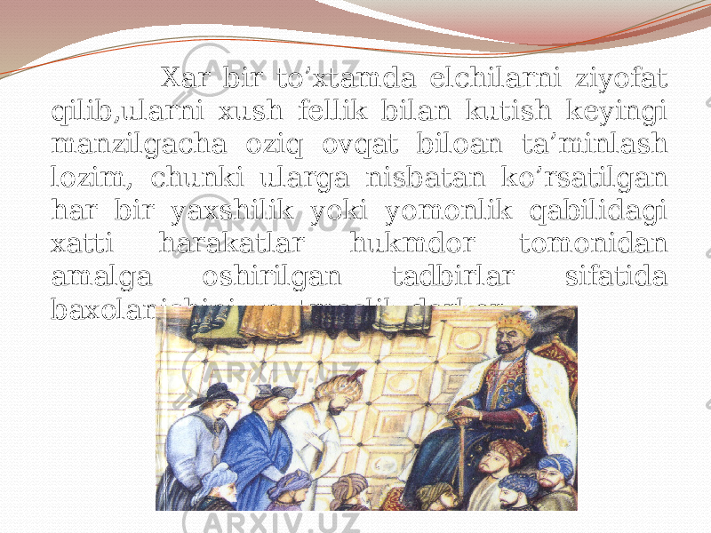  Xar bir to’xtamda elchilarni ziyofat qilib,ularni xush fellik bilan kutish keyingi manzilgacha oziq ovqat biloan ta’minlash lozim, chunki ularga nisbatan ko’rsatilgan har bir yaxshilik yoki yomonlik qabilidagi xatti harakatlar hukmdor tomonidan amalga oshirilgan tadbirlar sifatida baxolanishini unutmaslik darkor 