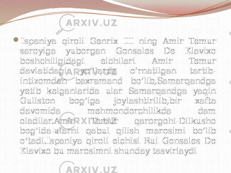  Ispaniya qiroli Genrix III ning Amir Temur saroyiga yuborgan Gonsales De Klavixo boshchiligidagi elchilari Amir Temur davlatidagi yo’llarda o’rnatilgan tartib- intizomdan baxramand bo’lib,Samarqandga yetib kelganlarida ular Samarqandga yaqin Guliston bog’iga joylashtirilib,bir xafta davomida mehmondorchilikda dam oladilar.Amir Temur qarorgohi-Dilkusho bog’ida-ularni qabul qilish marosimi bo’lib o’tadi.Ispaniya qiroli elchisi Rui Gonsales De Klavixo bu marosimni shunday tasvirlaydi 