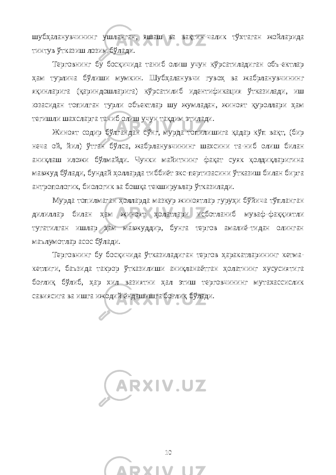 шубҳаланувчининг ушланган, яшаш ва вақтин-чалик тўхтаган жойларида тинтув ўтказиш лозим бўлади. Терговнинг бу босқичида таниб олиш учун кўрсатиладиган объ-ектлар ҳам турлича бўлиши мумкин. Шубҳаланувчи гувоҳ ва жабрланувчининг яқинларига (қариндошларига) кўрсатилиб идентификация ўтказилади, иш юзасидан топилган турли объектлар шу жумладан, жиноят қуроллари ҳам тегишли шахсларга таниб олиш учун тақдим этилади. Жиноят содир бўлгандан сўнг, мурда топилишига қадар кўп вақт, (бир неча ой, йил) ўтган бўлса, жабрланувчининг шахсини та-ниб олиш билан аниқлаш иложи бўлмайди. Чунки майитнинг фақат суяк қолдиқларигина мавжуд бўлади, бундай ҳолларда тиббиёт экс-пертизасини ўтказиш билан бирга антропологик, биологик ва бошқа текширувлар ўтказилади. Мурда топилмаган ҳолларда мазкур жиноятлар гуруҳи бўйича тўпланган дилиллар билан ҳам жиноят ҳолатлари исботланиб муваф-фаққиятли тугатилган ишлар ҳам мавжуддир, бунга тергов амалиё-тидан олинган маълумотлар асос бўлади. Терговнинг бу босқичида ўтказиладиган тергов ҳаракатларининг кетма- кетлиги, баъзида такрор ўтказилиши аниқланаётган ҳолатнинг хусусиятига боғлиқ бўлиб, ҳар хил вазиятни ҳал этиш терговчининг мутахассислик савиясига ва ишга ижодий ёндашишга боғлиқ бўлади. 10 