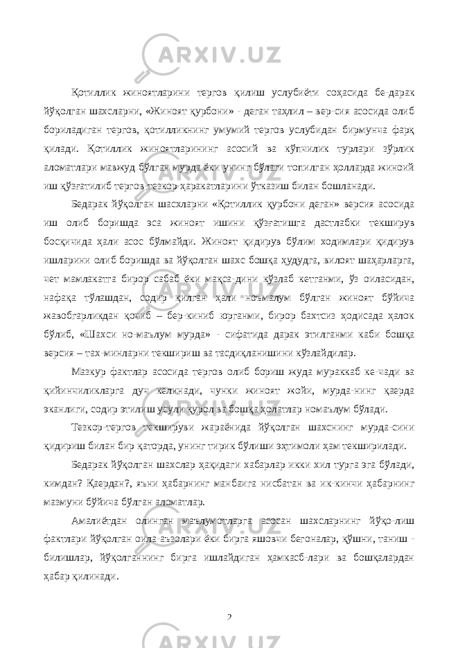 Қотиллик жиноятларини тергов қилиш услубиёти соҳасида бе-дарак йўқолган шахсларни, «Жиноят қурбони» - деган таҳлил – вер-сия асосида олиб бориладиган тергов, қотилликнинг умумий тергов услубидан бирмунча фарқ қилади. Қотиллик жиноятларининг асосий ва кўпчилик турлари зўрлик аломатлари мавжуд бўлган мурда ёки унинг бўлаги топилган ҳолларда жиноий иш қўзғатилиб тергов-тезкор ҳаракатларини ўтказиш билан бошланади. Бедарак йўқолган шасхларни «Қотиллик қурбони деган» версия асосида иш олиб боришда эса жиноят ишини қўзғатишга дастлабки текширув босқичида ҳали асос бўлмайди. Жиноят қидирув бўлим ходимлари қидирув ишларини олиб боришда ва йўқолган шахс бошқа ҳудудга, вилоят шаҳарларга, чет мамлакатга бирор сабаб ёки мақса-дини кўзлаб кетганми, ўз оиласидан, нафақа тўлашдан, содир қилган ҳали ноъмалум бўлган жиноят бўйича жавобгарликдан қочиб – бер-киниб юрганми, бирор бахтсиз ҳодисада ҳалок бўлиб, «Шахси но-маълум мурда» - сифатида дарак этилганми каби бошқа версия – тах-минларни текшириш ва тасдиқланишини кўзлайдилар. Мазкур фактлар асосида тергов олиб бориш жуда мураккаб ке-чади ва қийинчиликларга дуч келинади, чунки жиноят жойи, мурда-нинг қаерда эканлиги, содир этилиш усули қурол ва бошқа ҳолатлар номаълум бўлади. Тезкор-тергов текшируви жараёнида йўқолган шахснинг мурда-сини қидириш билан бир қаторда, унинг тирик бўлиши эҳтимоли ҳам текширилади. Бедарак йўқолган шахслар ҳақидаги хабарлар икки хил турга эга бўлади, кимдан? Қаердан?, яъни ҳабарнинг манбаига нисбатан ва ик-кинчи ҳабарнинг мазмуни бўйича бўлган аломатлар. Амалиётдан олинган маълумотларга асосан шахсларнинг йўқо-лиш фактлари йўқолган оила-аъзолари ёки бирга яшовчи бегоналар, қўшни, таниш - билишлар, йўқолганнинг бирга ишлайдиган ҳамкасб-лари ва бошқалардан ҳабар қилинади. 2 