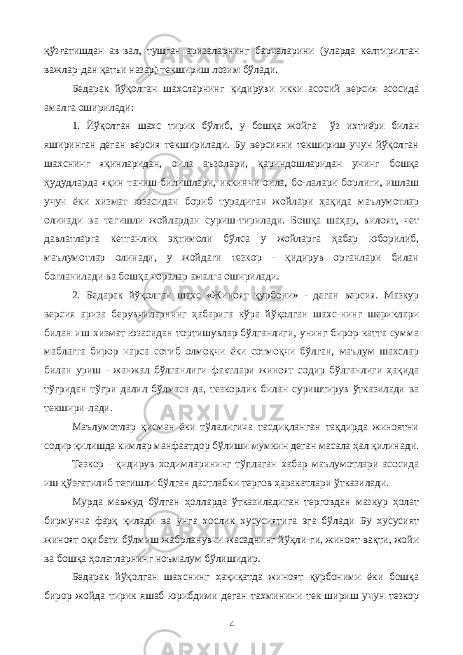 қўзғатишдан ав-вал, тушган аризаларнинг барчаларини (уларда келтирилган важлар-дан қатъи назар) текшириш лозим бўлади. Бедарак йўқолган шахсларнинг қидируви икки асосий версия асосида амалга оширилади: 1. Йўқолган шахс тирик бўлиб, у бошқа жойга ўз ихтиёри билан яширинган деган версия текширилади. Бу версияни текшириш учун йўқолган шахснинг яқинларидан, оила аъзолари, қариндошларидан унинг бошқа ҳудудларда яқин таниш-билишлари, иккинчи оила, бо-лалари борлиги, ишлаш учун ёки хизмат юзасидан бориб турадиган жойлари ҳақида маълумотлар олинади ва тегишли жойлардан суриш-тирилади. Бошқа шаҳар, вилоят, чет давлатларга кетганлик эҳтимоли бўлса у жойларга ҳабар юборилиб, маълумотлар олинади, у жойдаги тезкор - қидирув органлари билан боғланилади ва бошқа чоралар амалга оширилади. 2. Бедарак йўқолган шахс «Жиноят қурбони» - деган версия. Мазкур версия ариза берувчиларнинг ҳабарига кўра йўқолган шахс-нинг шериклари билан иш-хизмат юзасидан тортишувлар бўлганлиги, унинг бирор катта сумма маблағга бирор нарса сотиб олмоқчи ёки сотмоқчи бўлган, маълум шахслар билан уриш - жанжал бўлганлиги фактлари жиноят содир бўлганлиги ҳақида тўғридан тўғри далил бўлмаса-да, тезкорлик билан суриштирув ўтказилади ва текшири-лади. Маълумотлар қисман ёки тўлалигича тасдиқланган тақдирда жиноятни содир қилишда кимлар манфаатдор бўлиши мумкин деган масала ҳал қилинади. Тезкор - қидирув ходимларининг тўплаган хабар маълумотлари асосида иш қўзғатилиб тегишли бўлган дастлабки тергов ҳаракатлари ўтказилади. Мурда мавжуд бўлган ҳолларда ўтказиладиган терговдан мазкур ҳолат бирмунча фарқ қилади ва унга хослик хусусиятига эга бўлади Бу хусусият жиноят оқибати бўлмиш жабрланувчи жасаднинг йўқли-ги, жиноят вақти, жойи ва бошқа ҳолатларнинг ноъмалум бўлишидир. Бедарак йўқолган шахснинг ҳақиқатда жиноят қурбоними ёки бошқа бирор жойда тирик яшаб юрибдими деган тахминини тек-шириш учун тезкор 4 