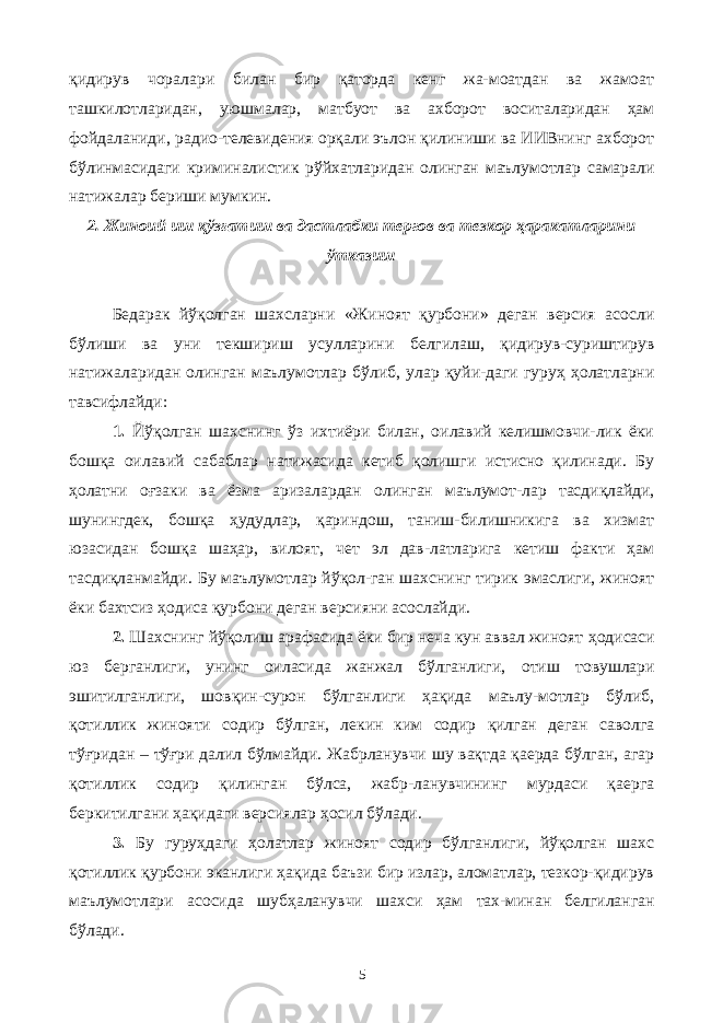 қидирув чоралари билан бир қаторда кенг жа-моатдан ва жамоат ташкилотларидан, уюшмалар, матбуот ва ахборот воситаларидан ҳам фойдаланиди, радио-телевидения орқали эълон қилиниши ва ИИВнинг ахборот бўлинмасидаги криминалистик рўйхатларидан олинган маълумотлар самарали натижалар бериши мумкин. 2. Жиноий иш қўзғатиш ва дастлабки тергов ва тезкор ҳаракатларини ўтказиш Бедарак йўқолган шахсларни «Жиноят қурбони» деган версия асосли бўлиши ва уни текшириш усулларини белгилаш, қидирув-суриштирув натижаларидан олинган маълумотлар бўлиб, улар қуйи-даги гуруҳ ҳолатларни тавсифлайди: 1. Йўқолган шахснинг ўз ихтиёри билан, оилавий келишмовчи-лик ёки бошқа оилавий сабаблар натижасида кетиб қолишги истисно қилинади. Бу ҳолатни оғзаки ва ёзма аризалардан олинган маълумот-лар тасдиқлайди, шунингдек, бошқа ҳудудлар, қариндош, таниш-билишникига ва хизмат юзасидан бошқа шаҳар, вилоят, чет эл дав-латларига кетиш факти ҳам тасдиқланмайди. Бу маълумотлар йўқол-ган шахснинг тирик эмаслиги, жиноят ёки бахтсиз ҳодиса қурбони деган версияни асослайди. 2. Шахснинг йўқолиш арафасида ёки бир неча кун аввал жиноят ҳ одисаси юз берганлиги, унинг оиласида жанжал бўлганлиги, о тиш товушлари э шитилганлиги, шовқин-сурон бўлганлиги ҳақида маълу-мотлар бўлиб, қотиллик жинояти содир бўлган, лекин ким содир қилган деган саволга тўғридан – тўғри далил бўлмайди. Жабрланувчи шу вақтда қаерда бўлган, агар қотиллик содир қилинган бўлса, жабр-ланувчининг мурдаси қаерга беркитилгани ҳақидаги версиялар ҳосил бўлади. 3. Бу гуруҳдаги ҳолатлар жиноят содир бўлганлиги, йўқолган шахс қотиллик қурбони эканлиги ҳақида баъзи бир излар, аломатлар, тезкор-қидирув маълумотлари асосида шубҳаланувчи шахси ҳам тах-минан белгиланган бўлади. 5 