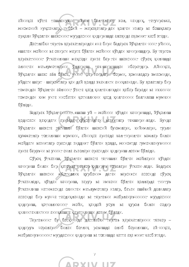 айниқса кўзга ташланувчи айрим белгилари; хол, чандиқ, татуировка, жисмоний нуқсонлар, тиббий – жароҳатлар-дан қолган излар ва бошқалар орқали йўқолган шахснинг мурдасини қидиришда алоҳида аҳамият касб этади. Дастлабки тергов ҳаракатларидан яна бири бедарак йўқолган-нинг уйини, яшаган жойини ва охирги марта бўлган жойини кўздан кечиришдир. Бу тергов ҳаракатининг ўтказилиши мақсади ариза бер-ган шахснинг сўроқ қилишда олинган маълумотларни ўлдириш, тек-ширишдан иборатдир. Айниқса, йўқолган шахс аёл бўлса, унинг фар-зандлари борми, ҳомиладор эмасмиди, уйдаги шарт - шароитлар қан-дай ҳолда эканлиги аниқланади. Бу ҳолатлар бир томондан йўқолган аёлнинг ўзига қасд қилганликдан ҳабар беради ва иккинчи томондан ким унга нисбатан қотилликни қасд қилганини белгилаш мумкин бўлади. Бедарак йўқолганнинг яшаш уй – жойини кўздан кечиришда, йўқолиш ҳодисаси ҳақидаги аризада кўрсатилган вазиятлар текшири-лади. Бунда йўқолган шахсга тегишли бўлган шахсий буюмлари, кийимлари, турли ҳужжатлар топил и ши мумкин, айниқса аризада кел-тирилган важлар билан жойдаги вазиятлар орасида зиддият бўлган ҳолда, жиноятда гумонланувчини ариза берувчи ва унинг оила аъзолари орасидан қидириш лозим бўлади. Сўроқ ўтказиш, йўқолган шахсга тегишли бўлган жойларни кўздан кечириш билан бир қаторда тезкор-қидирув чоралари ўткази-лади. Бедарак йўқолган шахсни «Қотиллик қурбони» деган версияси асосида сўроқ ўтказилади, кўздан кечириш, зарур ва имкони бўлган ҳолларда тинтув ўтказилиш натижасида олинган маълумотлар излар, баъзи ашёвий далиллар асосида бир мунча тасдиқланади ва терговни жабрланувчининг мурдасини қидириш, қотилликнинг жойи, қандай усул ва қурол билан содир қилинганлигини аниқлашга қаратилиши лозим бўлади. Терговнинг бу босқичида дастлабки тергов ҳаракатларини тезкор – қидирув чоралари билан боғлиқ равишда олиб борилиши, ай-ниқса, жабрланувчининг мурдасини қидириш ва топишда катта аҳа-мият касб этади. 7 