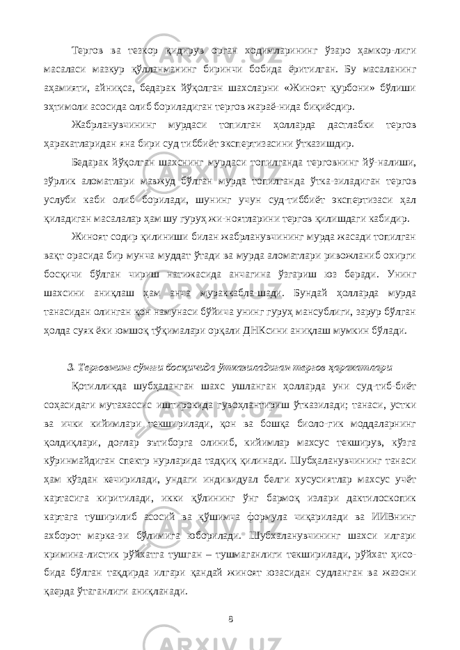 Тергов ва тезкор қидирув орган ходимларининг ўзаро ҳамкор-лиги масаласи мазкур қўлланманинг биринчи бобида ёритилган. Бу масаланинг аҳамияти, айниқса, бедарак йўқолган шахсларни «Жиноят қурбони» бўлиши эҳтимоли асосида олиб бориладиган тергов жараё-нида биқиёсдир. Жабрланувчининг мурдаси топилган ҳолларда дастлабки тергов ҳаракатларидан яна бири суд тиббиёт экспертизасини ўтказишдир. Бедарак йўқолган шахснинг мурдаси топилганда терговнинг йў-налиши, зўрлик аломатлари мавжуд бўлган мурда топилганда ўтка-зиладиган тергов услуби каби олиб борилади, шунинг учун суд-тиббиёт экспертизаси ҳал қиладиган масалалар ҳам шу гуруҳ жи-ноятларини тергов қилишдаги кабидир. Жиноят содир қилиниши билан жабрланувчининг мурда жасади топилган вақт орасида бир мунча муддат ўтади ва мурда аломатлари ривожланиб охирги босқичи бўлган чириш натижасида анчагина ўзгариш юз беради. Унинг шахсини аниқлаш ҳам анча мураккабла-шади. Бундай ҳолларда мурда танасидан олинган қон намунаси бўйича унинг гуруҳ мансублиги, зарур бўлган ҳолда суяк ёки юмшоқ тўқималари орқали ДНКсини аниқлаш мумкин бўлади. 3. Терговнинг сўнгги босқичида ўтказиладиган тергов ҳаракатлари Қотилликда шубҳаланган шахс ушланган ҳолларда уни суд-тиб-биёт соҳасидаги мутахассис иштирокида гувоҳлантириш ўтказилади; танаси, устки ва ички кийимлари текширилади, қон ва бошқа биоло-гик моддаларнинг қолдиқлари, доғлар эътиборга олиниб, кийимлар махсус текширув, кўзга кўринмайдиган спектр нурларида тадқиқ қилинади. Шубҳаланувчининг танаси ҳам кўздан кечирилади, ундаги индивидуал белги хусусиятлар махсус учёт картасига киритилади, икки қўлининг ўнг бармоқ излари дактилоскопик картага туширилиб асосий ва қўшимча формула чиқарилади ва ИИВнинг ахборот марка-зи бўлимига юборилади. Шубхаланувчининг шахси илгари кримина-листик рўйхатга тушган – тушмаганлиги текширилади, рўйхат ҳисо- бида бўлган тақдирда илгари қандай жиноят юзасидан судланган ва жазони қаерда ўтаганлиги аниқланади. 8 