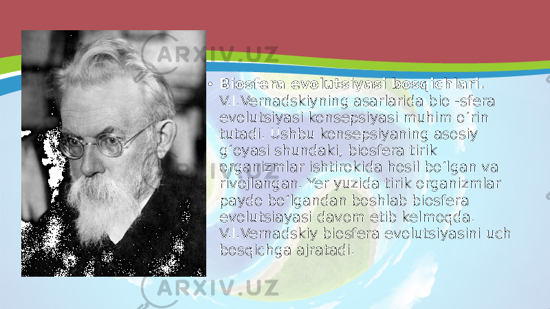 • Biosfera evolutsiyasi bosqichlari. V.I.Vernadskiyning asarlarida bio -sfera evolutsiyasi konsepsiyasi muhim o‘rin tutadi. Ushbu konsepsiyaning asosiy g‘oyasi shundaki, biosfera tirik organizmlar ishtirokida hosil bo‘lgan va rivojlangan. Yer yuzida tirik organizmlar paydo bo‘lgandan boshlab biosfera evolutsiayasi davom etib kelmoqda. V.I.Vernadskiy biosfera evolutsiyasini uch bosqichga ajratadi. 