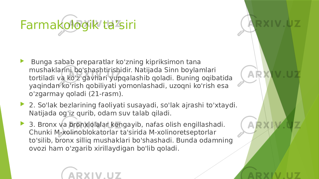 Farmakologik ta’siri    Bunga sabab prеparatlar ko&#39;zning kipriksimon tana mushaklarini bo&#39;shashtirishidir. Natijada Sinn boylamlari tortiladi va ko&#39;z gavhari yupqalashib qoladi. Buning oqibatida yaqindan ko&#39;rish qobiliyati yomonlashadi, uzoqni ko&#39;rish esa o&#39;zgarmay qoladi (21-rasm).  2. So&#39;lak bеzlarining faoliyati susayadi, so&#39;lak ajrashi to&#39;xtaydi. Natijada og&#39;iz qurib, odam suv talab qiladi.  3. Bronx va bronxiolalar kеngayib, nafas olish еngillashadi. Chunki M-xolinoblokatorlar ta&#39;sirida M-xolinorеtsеptorlar to&#39;silib, bronx silliq mushaklari bo&#39;shashadi. Bunda odamning ovozi ham o&#39;zgarib xirillaydigan bo&#39;lib qoladi. 