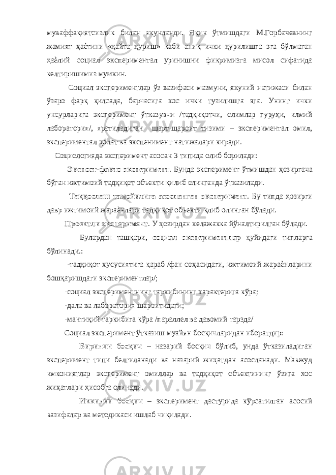 муваффақиятсизлик билан якунланди. Яқин ўтмишдаги М.Горбачевнинг жамият ҳаѐтини «қайта қуриш» каби аниқ ички қурилишга эга бўлмаган ҳаѐлий социал экспериментал уринишни фикримизга мисол сифатида келтиришимиз мумкин. Социал экспериментлар ўз вазифаси мазмуни, якуний натижаси билан ўзаро фарқ қилсада, барчасига хос ички тузилишга эга. Унинг ички унсурларига эксперимент ўтказувчи /тадқиқотчи, олимлар гуруҳи, илмий лаборатория/, яратиладиган шарт-шароит тизими – экспериментал омил, экспериментал ҳолат ва экспенимент натижалари киради. Социологияда эксперимент асосан 3 типида олиб борилади: Экспост-факто эксперимент . Бунда эксперимент ўтмишдан ҳозиргача бўган ижтимоий тадқиқот объекти қилиб олинганда ўтказилади. Таққослаш тамойилига асосланган эксперимент . Бу типда ҳозирги давр ижтимоий жараѐнлари тадқиқот объекти қлиб олинган бўлади. Проектли эксперимент . У ҳозирдан келажакка йўналтирилган бўлади. Булардан ташқари, социал экспериментлар қуйидаги типларга бўлинади.: -тадқиқот хусусиятига қараб /фан соҳасидаги, ижтимоий жараѐнларини бошқаришдаги экспериментлар/; -социал экспериментнинг таркибининг характерига кўра; -дала ва лаборатория шароитидаги; -мантиқий таркибига кўра /параллел ва давомий тарзда/ Социал эксперимент ўтказиш муайян босқичларидан иборатдир: Биринчи босқич – назарий босқич бўлиб, унда ўтказиладиган эксперимент типи белгиланади ва назарий жиҳатдан асосланади. Мавжуд имкониятлар эксперимент омиллар ва тадқиқот объектининг ўзига хос жиҳатлари ҳисобга олинади. Иккинчи босқич – эксперимент дастурида кўрсатилган асосий вазифалар ва методикаси ишлаб чиқилади. 