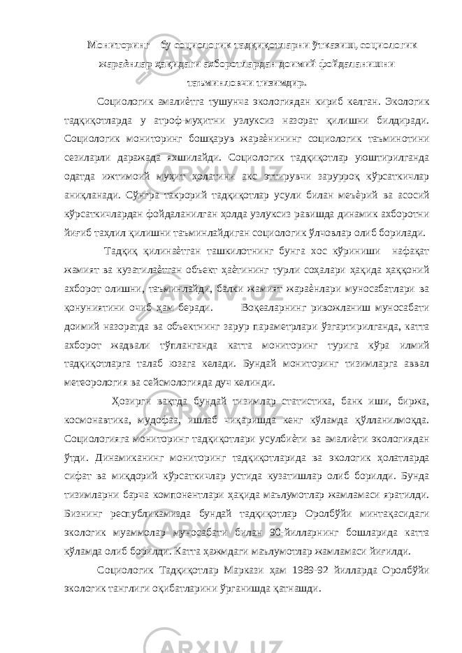 Мониторинг – бу социологик тадқиқотларни ўтказиш, социологик жараѐнлар ҳақидаги ахборотлардан доимий фойдаланишни таъминловчи тизимдир. Социологик амалиѐтга тушунча экологиядан кириб келган. Экологик тадқиқотларда у атроф-муҳитни узлуксиз назорат қилишни билдиради. Социологик мониторинг бошқарув жараѐнининг социологик таъминотини сезиларли даражада яхшилайди. Социологик тадқиқотлар уюштирилганда одатда ижтимоий муҳит ҳолатини акс эттирувчи зарурроқ кўрсаткичлар аниқланади. Сўнгра такрорий тадқиқотлар усули билан меъѐрий ва асосий кўрсаткичлардан фойдаланилган ҳолда узлуксиз равишда динамик ахборотни йиғиб таҳлил қилишни таъминлайдиган социологик ўлчовлар олиб борилади. Тадқиқ қилинаѐтган ташкилотнинг бунга хос кўриниши нафақат жамият ва кузатилаѐтган объект ҳаѐтининг турли соҳалари ҳақида ҳаққоний ахборот олишни, таъминлайди, балки жамият жараѐнлари муносабатлари ва қонуниятини очиб ҳам беради. Воқеаларнинг ривожланиш муносабати доимий назоратда ва объектнинг зарур параметрлари ўзгартирилганда, катта ахборот жадвали тўпланганда катта мониторинг турига кўра илмий тадқиқотларга талаб юзага келади. Бундай мониторинг тизимларга аввал метеорология ва сейсмологияда дуч келинди. Ҳозирги вақтда бундай тизимлар статистика, банк иши, биржа, космонавтика, мудофаа, ишлаб чиқаришда кенг кўламда қўлланилмоқда. Социологияга мониторинг тадқиқотлари усулбиѐти ва амалиѐти экологиядан ўтди. Динамиканинг мониторинг тадқиқотларида ва экологик ҳолатларда сифат ва миқдорий кўрсаткичлар устида кузатишлар олиб борилди. Бунда тизимларни барча компонентлари ҳақида маълумотлар жамламаси яратилди. Бизнинг республикамизда бундай тадқиқотлар Оролбўйи минтақасидаги экологик муаммолар муносабати билан 90-йилларнинг бошларида катта кўламда олиб борилди. Катта ҳажмдаги маълумотлар жамламаси йиғилди. Социологик Тадқиқотлар Маркази ҳам 1989-92 йилларда Оролбўйи экологик танглиги оқибатларини ўрганишда қатнашди. 