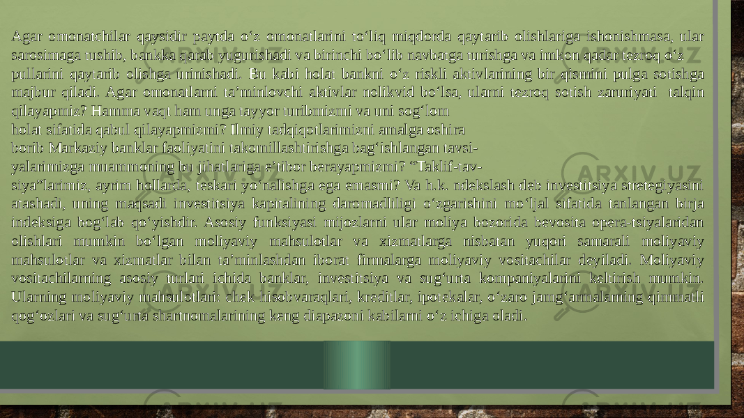 Agar omonatchilar qaysidir paytda o‘z omonatlarini to‘liq miqdorda qaytarib olishlariga ishonishmasa, ular sarosimaga tushib, bankka qarab yugurishadi va birinchi bo‘lib navbatga turishga va imkon qadar tezroq o‘z pullarini qaytarib olishga urinishadi. Bu kabi holat bankni o‘z riskli aktivlarining bir qismini pulga sotishga majbur qiladi. Agar omonatlarni ta’minlovchi aktivlar nolikvid bo‘lsa, ularni tezroq sotish zaruriyati talqin qilayapmiz? Hamma vaqt ham unga tayyor turibmizmi va uni sog‘lom holat sifatida qabul qilayapmizmi? Ilmiy tadqiqotlarimizni amalga oshira borib Markaziy banklar faoliyatini takomillashtirishga bag‘ishlangan tavsi- yalarimizga muammoning bu jihatlariga e’tibor berayapmizmi? “Taklif-tav- siya”larimiz, ayrim hollarda, teskari yo‘nalishga ega emasmi? Va h.k. ndekslash deb investitsiya stretegiyasini atashadi, uning maqsadi investitsiya kapitalining daromadliligi o‘zgarishini mo‘ljal sifatida tanlangan birja indeksiga bog‘lab qo‘yishdir. Asosiy funksiyasi mijozlarni ular moliya bozorida bevosita opera-tsiyalaridan olishlari mumkin bo‘lgan moliyaviy mahsulotlar va xizmatlarga nisbatan yuqori samarali moliyaviy mahsulotlar va xizmatlar bilan ta’minlashdan iborat firmalarga moliyaviy vositachilar deyiladi. Moliyaviy vositachilarning asosiy turlari ichida banklar, investitsiya va sug‘urta kompaniyalarini keltirish mumkin. Ularning moliyaviy mahsulotlari: chek hisobvaraqlari, kreditlar, ipotekalar, o‘zaro jamg‘armalarning qimmatli qog‘ozlari va sug‘urta shartnomalarining keng diapazoni kabilarni o‘z ichiga oladi. 