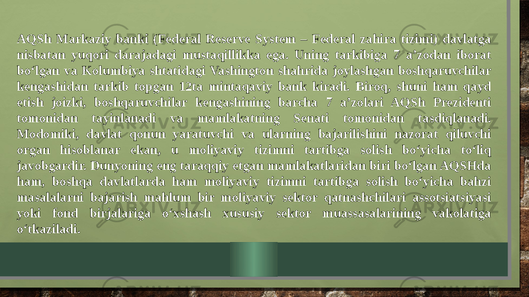 AQSh Markaziy banki (Federal Reserve System – Federal zahira tizimi) davlatga nisbatan yuqori darajadagi mustaqillikka ega. Uning tarkibiga 7 a’zodan iborat bo‘lgan va Kolumbiya shtatidagi Vashington shahrida joylashgan boshqaruvchilar kengashidan tarkib topgan 12ta mintaqaviy bank kiradi. Biroq, shuni ham qayd etish joizki, boshqaruvchilar kengashining barcha 7 a’zolari AQSh Prezidenti tomonidan tayinlanadi va mamlakatning Senati tomonidan tasdiqlanadi. Modomiki, davlat qonun yaratuvchi va ularning bajarilishini nazorat qiluvchi organ hisoblanar ekan, u moliyaviy tizimni tartibga solish bo‘yicha to‘liq javobgardir. Dunyoning eng taraqqiy etgan mamlakatlaridan biri bo‘lgan AQSHda ham, boshqa davlatlarda ham moliyaviy tizimni tartibga solish bo‘yicha bahzi masalalarni bajarish mahlum bir moliyaviy sektor qatnashchilari assotsiatsiyasi yoki fond birjalariga o‘xshash xususiy sektor muassasalarining vakolatiga o‘tkaziladi. 