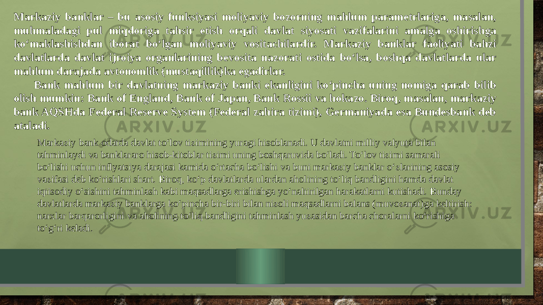 Markaziy banklar – bu asosiy funksiyasi moliyaviy bozorning mahlum parametrlariga, masalan, muhmaladagi pul miqdoriga tahsir etish orqali davlat siyosati vazifalarini amalga oshirishga ko‘maklashishdan iborat bo‘lgan moliyaviy vositachilardir. Markaziy banklar faoliyati bahzi davlatlarda davlat ijroiya organlarining bevosita nazorati ostida bo‘lsa, boshqa davlatlarda ular mahlum darajada avtonomlik (mustaqillik)ka egadirlar. Bank mahlum bir davlatning markaziy banki ekanligini ko‘pincha uning nomiga qarab bilib olish mumkin: Bank of England, Bank of Japan, Bank Rossii va hokazo. Biroq, masalan, markaziy bank AQSHda Federal Reserve System (Federal zahira tizimi), Germaniyada esa Bundesbank deb ataladi. Markaziy bank odatda davlat to‘lov tizimining yuragi hisoblanadi. U davlatni milliy valyuta bilan tahminlaydi va banklararo hisob-kitoblar tizimi uning boshqaruvida bo‘ladi. To‘lov tizimi samarali bo‘lishi uchun inflyatsiya darajasi kamida o‘rtacha bo‘lishi va buni markaziy banklar o‘zlarining asosiy vazifasi deb ko‘rishlari shart. Biroq, ko‘p davlatlarda ulardan aholining to‘liq bandligini hamda davlat iqtisodiy o‘sishini tahminlash kabi maqsadlarga erishishga yo‘naltirilgan harakatlarni kutishadi. Bunday davlatlarda markaziy banklarga ko‘pincha bir-biri bilan nizoli maqsadlarni balans (muvozanat)ga keltirish: narxlar barqarorligini va aholining to‘liq bandligini tahminlash yuzasidan barcha choralarni ko‘rishiga to‘g‘ri keladi. 