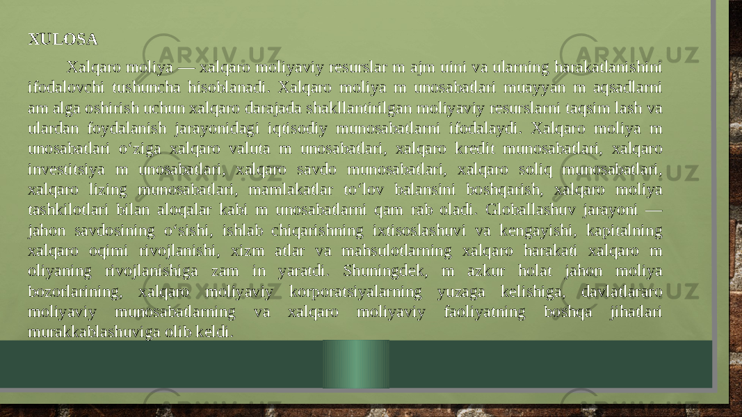 XULOSA Xalqaro moliya — xalqaro moliyaviy resurslar m ajm uini va ularning harakatlanishini ifodalovchi tushuncha hisoblanadi. Xalqaro moliya m unosabatlari muayyan m aqsadlarni am alga oshirish uchun xalqaro darajada shakllantirilgan moliyaviy resurslarni taqsim lash va ulardan foydalanish jarayonidagi iqtisodiy munosabatlarni ifodalaydi. Xalqaro moliya m unosabatlari o‘ziga xalqaro valuta m unosabatlari, xalqaro kredit munosabatlari, xalqaro investitsiya m unosabatlari, xalqaro savdo munosabatlari, xalqaro soliq munosabatlari, xalqaro lizing munosabatlari, mamlakatlar to‘lov balansini boshqarish, xalqaro moliya tashkilotlari bilan aloqalar kabi m unosabatlarni qam rab oladi. Globallashuv jarayoni — jahon savdosining o‘sishi, ishlab chiqarishning ixtisoslashuvi va kengayishi, kapitalning xalqaro oqimi rivojlanishi, xizm atlar va mahsulotlarning xalqaro harakati xalqaro m oliyaning rivojlanishiga zam in yaratdi. Shuningdek, m azkur holat jahon moliya bozorlarining, xalqaro moliyaviy korporatsiyalarning yuzaga kelishiga, davlatlararo moliyaviy munosabatlarning va xalqaro moliyaviy faoliyatning boshqa jihatlari murakkablashuviga olib keldi. 