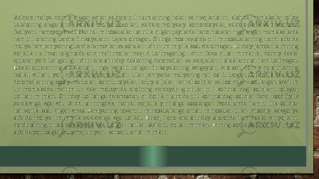 Xalqaro moliya doimiy o‘zgaruvchan xalqaro pul tizimlarining holati va rivojlanishini, alohida mamlakatlar to‘lov balansining o‘zgarishini, xalqaro moliya bozorlari, xalqaro moliyaviy korporatsiyalar, xalqaro bank va investitsion faoliyatni namoyon etadi. Natural munosabatlar ustunlik qilgan paytlarda hatto nisbatan rivojlangan mamlakatlarda ham pul o‘zining barcha funksiyalarini bajara olmagan. Shunga mos ravishda pul munosabatlarining tizimi sifatida moliya ham jamiyatning barcha tarmoqlari va sohalari uchun umumiylik kasb eta olmagan. Ibtidoiy-jamoa tuzumining xo‘jalik tuzilmasi to‘g‘risida aniq ma’lumotlar mavjud bo‘lmaganligi uchun faraz qilish mumkinki, doimiy davlat apparati yo‘q bo‘lganligi uchun ana shunday davlatning daromadlari va xarajatlarini shakllantirish ham bo‘lmagan. Davlat apparatining shakllanishi, unga tegishli bo‘lgan funksiyalarning kengayishi, xususan, doimiy qo‘shinlarning tashkil etilishi, yo‘l qurilishining joriy etilishi bilan jamiyatda moliyaning roli oshib borgan. Quldorlik davlatlari daromadlarining asosiy manbalari kontributsiyalar, harbiy o‘ljalar, natural soliqlar va boshqalar hisoblangan. Ma’lum bir mamlakatda ma’lum bir davr mobaynida aholining qandaydir guruhlari pul ko‘rinishidagi soliqlarni to‘lagan bo‘lishi mumkin. Shunday bo‘lishiga qaramasdan, quldorlik tuzumida pul ko‘rinishdagi soliqlar faqat tasodifiylik xarakteriga ega edi. Xuddi shuningdek, natural xo‘jalik yuritishga asoslangan feodalizmda ham pullik soliqlar ustuvorlik kasb qilgan emas. Jamiyatning tovar-pul munosabatlariga o‘tishi munosabati bilan iqtisodiy kategoriya sifatida moliya umumiylik xarakteriga ega bo‘ladi. Biroq, hatto ana shunday sharoitda ham davlat ehtiyojlarini qondirishning pulsiz xaraktyerga ega bo‘lgan usullari saqlanib qolishi mumkin. Buning sodda va tushunarli misoli sifatida yoppasiga harbiy majburiyatni ko‘rsatib o‘tish mumkin. 