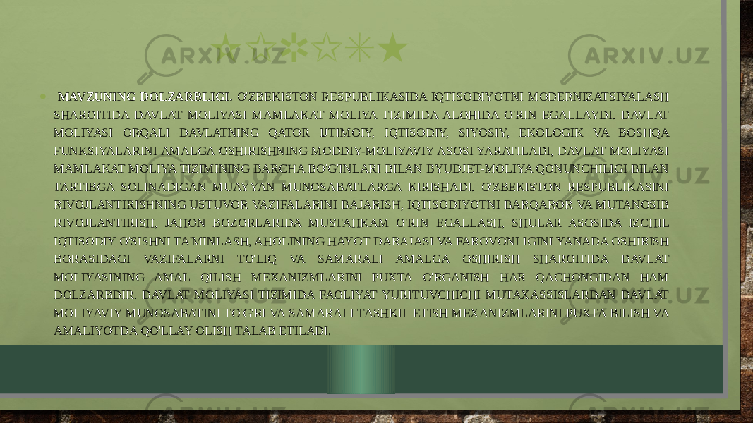 KIRISH • MAVZUNING DOLZARBLIGI. O&#39;ZBEKISTON RESPUBLIKASIDA IQTISODIYOTNI MODERNIZATSIYALASH SHAROITIDA DAVLAT MOLIYASI MAMLAKAT MOLIYA TIZIMIDA ALOHIDA O&#39;RIN EGALLAYDI. DAVLAT MOLIYASI ORQALI DAVLATNING QATOR IJTIMOIY, IQTISODIY, SIYOSIY, EKOLOGIK VA BOSHQA FUNKSIYALARINI AMALGA OSHIRISHNING MODDIY-MOLIYAVIY ASOSI YARATILADI, DAVLAT MOLIYASI MAMLAKAT MOLIYA TIZIMINING BARCHA BO&#39;G&#39;INLARI BILAN BYUDJET-MOLIYA QONUNCHILIGI BILAN TARTIBGA SOLINADIGAN MUAYYAN MUNOSABATLARGA KIRISHADI. O&#39;ZBEKISTON RESPUBLIKASINI RIVOJLANTIRISHNING USTUVOR VAZIFALARINI BAJARISH, IQTISODIYOTNI BARQAROR VA MUTANOSIB RIVOJLANTIRISH, JAHON BOZORLARIDA MUSTAHKAM O&#39;RIN EGALLASH, SHULAR ASOSIDA IZCHIL IQTISODIY O&#39;SISHNI TA&#39;MINLASH, AHOLINING HAYOT DARAJASI VA FAROVONLIGINI YANADA OSHIRISH BORASIDAGI VAZIFALARNI TO&#39;LIQ VA SAMARALI AMALGA OSHIRISH SHAROITIDA DAVLAT MOLIYASINING AMAL QILISH MEXANIZMLARINI PUXTA O&#39;RGANISH HAR QACHONGIDAN HAM DOLZARBDIR. DAVLAT MOLIYASI TIZIMIDA FAOLIYAT YURITUVCHICHI MUTAXASSISLARDAN DAVLAT MOLIYAVIY MUNOSABATINI TO&#39;G&#39;RI VA SAMARALI TASHKIL ETISH MEXANIZMLARINI PUXTA BILISH VA AMALIYOTDA QO&#39;LLAY OLISH TALAB ETILADI. 