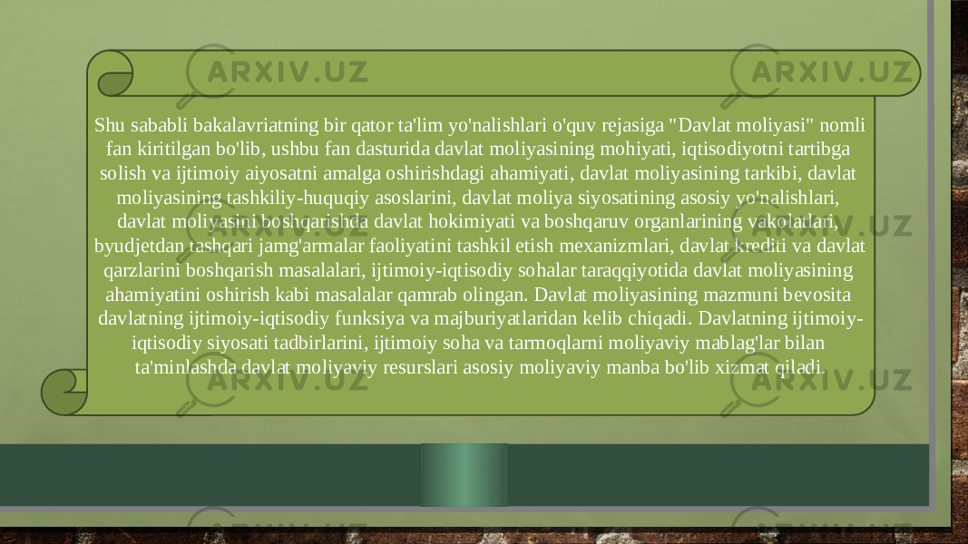 Shu sababli bakalavriatning bir qator ta&#39;lim yo&#39;nalishlari o&#39;quv rejasiga &#34;Davlat moliyasi&#34; nomli fan kiritilgan bo&#39;lib, ushbu fan dasturida davlat moliyasining mohiyati, iqtisodiyotni tartibga solish va ijtimoiy aiyosatni amalga oshirishdagi ahamiyati, davlat moliyasining tarkibi, davlat moliyasining tashkiliy-huquqiy asoslarini, davlat moliya siyosatining asosiy yo&#39;nalishlari, davlat moliyasini boshqarishda davlat hokimiyati va boshqaruv organlarining vakolatlari, byudjetdan tashqari jamg&#39;armalar faoliyatini tashkil etish mexanizmlari, davlat krediti va davlat qarzlarini boshqarish masalalari, ijtimoiy-iqtisodiy sohalar taraqqiyotida davlat moliyasining ahamiyatini oshirish kabi masalalar qamrab olingan. Davlat moliyasining mazmuni bevosita davlatning ijtimoiy-iqtisodiy funksiya va majburiyatlaridan kelib chiqadi. Davlatning ijtimoiy- iqtisodiy siyosati tadbirlarini, ijtimoiy soha va tarmoqlarni moliyaviy mablag&#39;lar bilan ta&#39;minlashda davlat moliyaviy resurslari asosiy moliyaviy manba bo&#39;lib xizmat qiladi. 