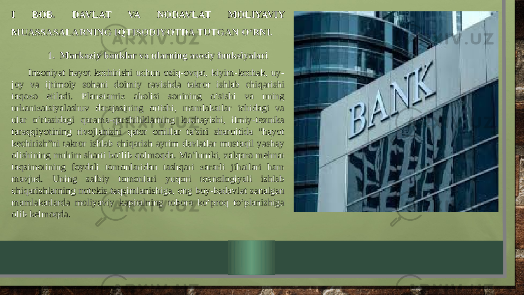 I BOB. DAVLAT VA NODAVLAT MOLIYAVIY MUASSASALARNING IQTISODIYOTDA TUTGAN O‘RNI. 1. Markaziy banklar va ularning asosiy funksiyalari Insoniyat hayot kechirishi uchun oziq-ovqat, kiyim-kechak, uy- joy va ijtimoiy sohani doimiy ravishda takror ishlab chiqarishi taqozo etiladi. Planetamiz aholisi sonining o‘sishi va uning urbanizatsiyalashuv darajasining ortishi, mamlakatlar ichidagi va ular o‘rtasidagi qarama-qarshiliklarning kuchayishi, ilmiy-texnika taraqqiyotining rivojlanishi qator omillar ta’siri sharoitida “hayot kechirish”ni takror ishlab chiqarish ayrim davlatlar mustaqil yashay olishining muhim sharti bo‘lib qolmoqda. Ma’lumki, xalqaro mehnat taqsimotining foydali tomonlaridan tashqari zararli jihatlari ham mavjud. Uning salbiy tomonlari yuqori texnologiyali ishlab chiqarishlarning notekis taqsimlanishiga, eng boy-badavlat sanalgan mamlakatlarda moliyaviy kapitalning tobora ko‘proq to‘planishiga olib kelmoqda. 