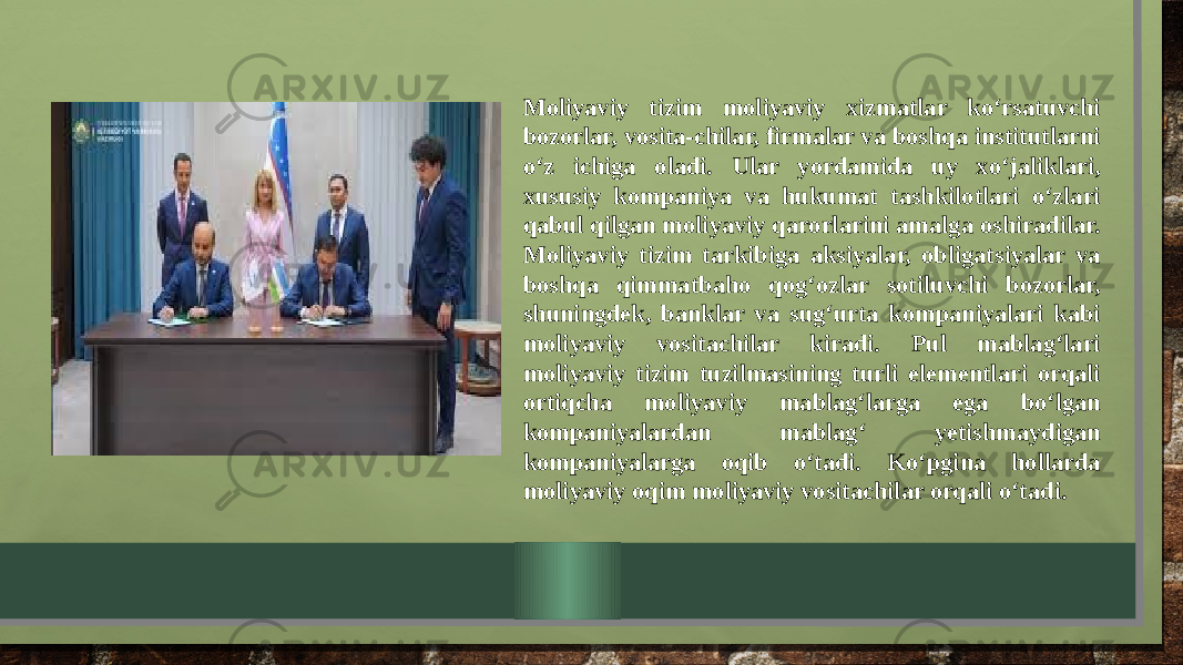 Moliyaviy tizim moliyaviy xizmatlar ko‘rsatuvchi bozorlar, vosita-chilar, firmalar va boshqa institutlarni o‘z ichiga oladi. Ular yordamida uy xo‘jaliklari, xususiy kompaniya va hukumat tashkilotlari o‘zlari qabul qilgan moliyaviy qarorlarini amalga oshiradilar. Moliyaviy tizim tarkibiga aksiyalar, obligatsiyalar va boshqa qimmatbaho qog‘ozlar sotiluvchi bozorlar, shuningdek, banklar va sug‘urta kompaniyalari kabi moliyaviy vositachilar kiradi. Pul mablag‘lari moliyaviy tizim tuzilmasining turli elementlari orqali ortiqcha moliyaviy mablag‘larga ega bo‘lgan kompaniyalardan mablag‘ yetishmaydigan kompaniyalarga oqib o‘tadi. Ko‘pgina hollarda moliyaviy oqim moliyaviy vositachilar orqali o‘tadi. 