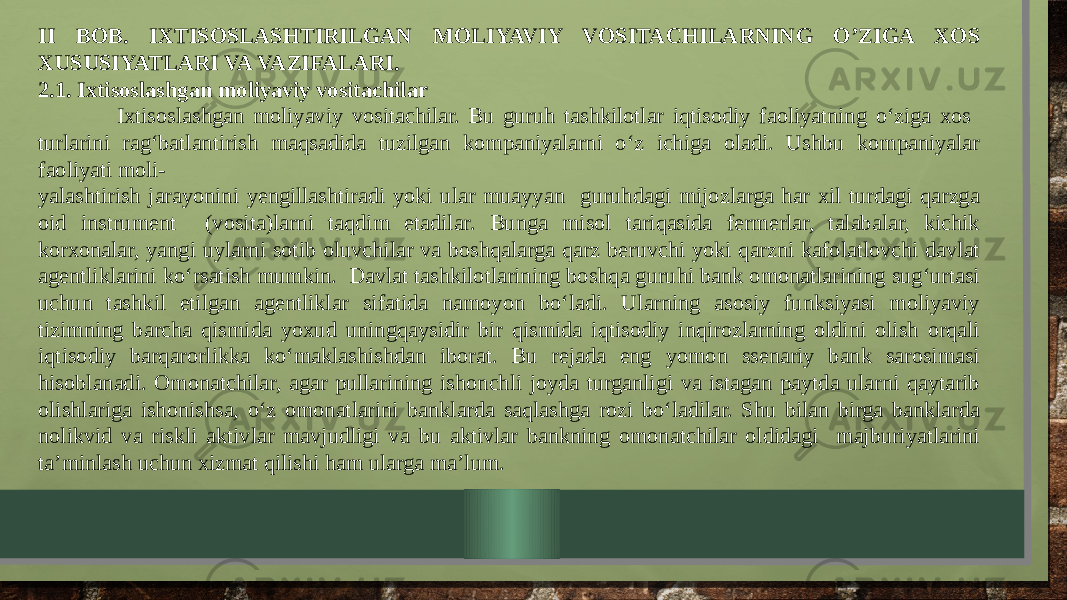 II BOB. IXTISOSLASHTIRILGAN MOLIYAVIY VOSITACHILARNING O’ZIGA XOS XUSUSIYATLARI VA VAZIFALARI. 2.1. Ixtisoslashgan moliyaviy vositachilar Ixtisoslashgan moliyaviy vositachilar. Bu guruh tashkilotlar iqtisodiy faoliyatning o‘ziga xos turlarini rag‘batlantirish maqsadida tuzilgan kompaniyalarni o‘z ichiga oladi. Ushbu kompaniyalar faoliyati moli- yalashtirish jarayonini yengillashtiradi yoki ular muayyan guruhdagi mijozlarga har xil turdagi qarzga oid instrument (vosita)larni taqdim etadilar. Bunga misol tariqasida fermerlar, talabalar, kichik korxonalar, yangi uylarni sotib oluvchilar va boshqalarga qarz beruvchi yoki qarzni kafolatlovchi davlat agentliklarini ko‘rsatish mumkin. Davlat tashkilotlarining boshqa guruhi bank omonatlarining sug‘urtasi uchun tashkil etilgan agentliklar sifatida namoyon bo‘ladi. Ularning asosiy funksiyasi moliyaviy tizimning barcha qismida yoxud uningqaysidir bir qismida iqtisodiy inqirozlarning oldini olish orqali iqtisodiy barqarorlikka ko‘maklashishdan iborat. Bu rejada eng yomon ssenariy bank sarosimasi hisoblanadi. Omonatchilar, agar pullarining ishonchli joyda turganligi va istagan paytda ularni qaytarib olishlariga ishonishsa, o‘z omonatlarini banklarda saqlashga rozi bo‘ladilar. Shu bilan birga banklarda nolikvid va riskli aktivlar mavjudligi va bu aktivlar bankning omonatchilar oldidagi majburiyatlarini ta’minlash uchun xizmat qilishi ham ularga ma’lum. 