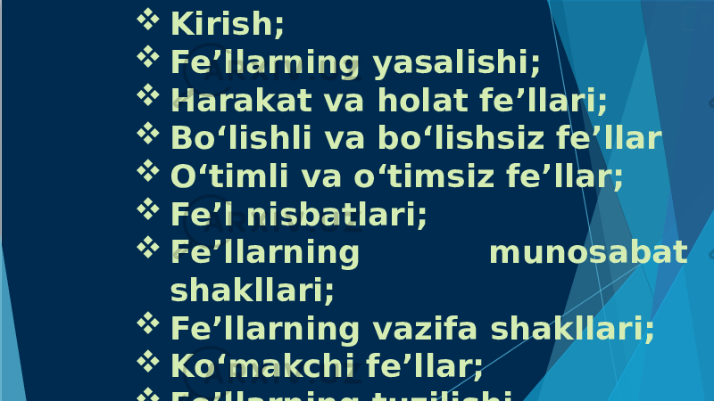  Kirish;  Fe’llarning yasalishi;  Harakat va holat fe’llari;  Bo‘lishli va bo‘lishsiz fe’llar  O‘timli va o‘timsiz fe’llar;  Fe’l nisbatlari;  Fe’llarning munosabat shakllari;  Fe’llarning vazifa shakllari;  Ko‘makchi fe’llar;  Fe’llarning tuzilishi. 