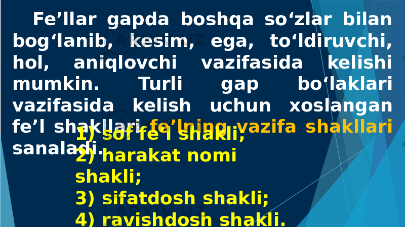 Fe’llar gapda boshqa so‘zlar bilan bog‘lanib, kesim, ega, to‘ldiruvchi, hol, aniqlovchi vazifasida kelishi mumkin. Turli gap bo‘laklari vazifasida kelish uchun xoslangan fe’l shakllari fe’lning vazifa shakllari sanaladi. 1) sof fe’l shakli; 2) harakat nomi shakli; 3) sifatdosh shakli; 4) ravishdosh shakli. 