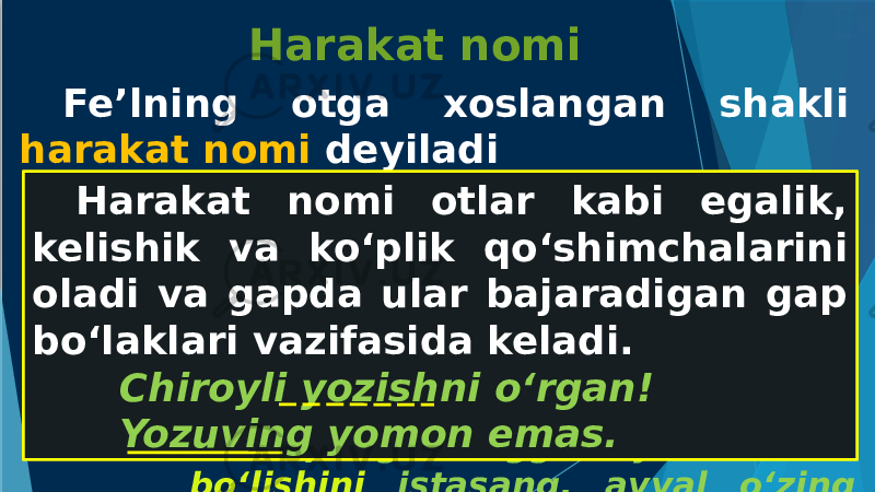 Harakat nomi Fe’lning otga xoslangan shakli harakat nomi deyiladi -(i)sh, -(u)v, -moq, -maslik Biror xalqning axloqini bilmoq uchun uning adabiyoti bilan tanish. Qo‘ziboy ishga aralashuvini ham, chiqib ketishini ham bilmay qoldi. Xalqning o‘zingga xayrixoh bo‘lishini istasang, avval o‘zing xalqqa xayrixoh bo‘l.Harakat nomi otlar kabi egalik, kelishik va ko‘plik qo‘shimchalarini oladi va gapda ular bajaradigan gap bo‘laklari vazifasida keladi. Chiroyli yozishni o‘rgan! Yozuving yomon emas. 