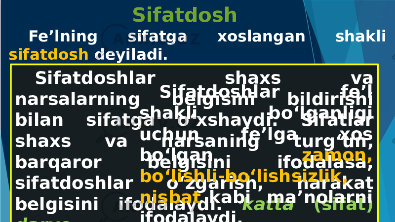 Fe’lning sifatga xoslangan shakli sifatdosh deyiladi. Sifatdosh -gan, - (a)yotgan, -ydigan -adigan, -(a)r, -mas. Sifatdoshlar shaxs va narsalarning belgisini bildirishi bilan sifatga o‘xshaydi. Sifatlar shaxs va narsaning turg‘un, barqaror belgisini ifodalasa, sifatdoshlar o‘zgarish, harakat belgisini ifodalaydi. katta (sifat) daryo, oqar (sifatdosh) daryo.Sifatdoshlar fe’l shakli bo‘lganligi uchun fe’lga xos bo‘lgan zamon, bo‘lishli-bo‘lishsizlik, nisbat kabi ma’nolarni ifodalaydi. 