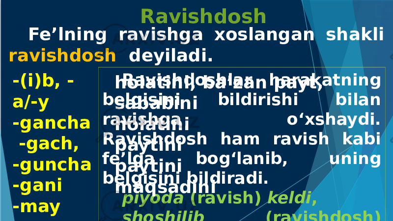 Fe’lning ravishga xoslangan shakli ravishdosh deyiladi. Ravishdosh -(i)b, - a/-y -gancha -gach, -guncha -gani -may Ravishdoshlar harakatning belgisini bildirishi bilan ravishga o‘xshaydi. Ravishdosh ham ravish kabi fe’lga bog‘lanib, uning belgisini bildiradi. piyoda (ravish) keldi , shoshilib (ravishdosh) keldi .holatini, ba’zan payt, sababini holatini paytini paytini maqsadini 