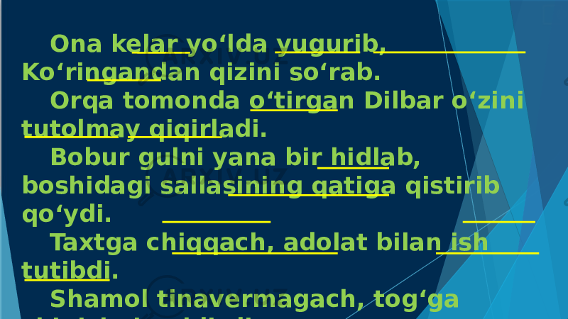 Ona kelar yo‘lda yugurib, Ko‘ringandan qizini so‘rab. Orqa tomonda o‘tirgan Dilbar o‘zini tutolmay qiqirladi. Bobur gulni yana bir hidlab, boshidagi sallasining qatiga qistirib qo‘ydi. Taxtga chiqqach, adolat bilan ish tutibdi. Shamol tinavermagach, tog‘ga chiqishni qoldirdi. 