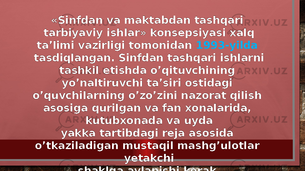 «Sinfdan va maktabdan tashqari tarbiyaviy ishlar» konsepsiyasi xalq ta’limi vazirligi tomonidan 1993-yilda tasdiqlangan. Sinfdan tashqari ishlarni tashkil etishda o’qituvchining yo’naltiruvchi ta’siri ostidagi o’quvchilarning o’zo’zini nazorat qilish asosiga qurilgan va fan xonalarida, kutubxonada va uyda yakka tartibdagi reja asosida o’tkaziladigan mustaqil mashg’ulotlar yetakchi shaklga aylanishi kerak. 