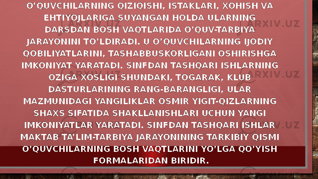 • BOSHLANGICH SINFLARDA SINFDAN TASHQARI ISHLAR O’QUVCHILARNING QIZIQISHI, ISTAKLARI, XOHISH VA EHTIYOJLARIGA SUYANGAN HOLDA ULARNING DARSDAN BOSH VAQTLARIDA O’QUV-TARBIYA JARAYONINI TO’LDIRADI. U O’QUVCHILARNING IJODIY QOBILIYATLARINI, TASHABBUSKORLIGANI OSHIRISHGA IMKONIYAT YARATADI. SINFDAN TASHQARI ISHLARNING OZIGA XOSLIGI SHUNDAKI, TOGARAK, KLUB DASTURLARINING RANG-BARANGLIGI, ULAR MAZMUNIDAGI YANGILIKLAR OSMIR YIGIT-QIZLARNING SHAXS SIFATIDA SHAKLLANISHLARI UCHUN YANGI IMKONIYATLAR YARATADI. SINFDAN TASHQARI ISHLAR MAKTAB TA’LIM-TARBIYA JARAYONINING TARKIBIY QISMI O’QUVCHILARNING BOSH VAQTLARINI YO’LGA QO’YISH FORMALARIDAN BIRIDIR. 