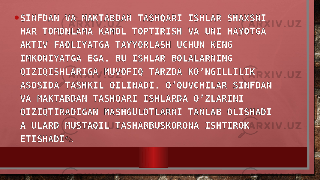 • SINFDAN VA MAKTABDAN TASHQARI ISHLAR SHAXSNI HAR TOMONLAMA KAMOL TOPTIRISH VA UNI HAYOTGA AKTIV FAOLIYATGA TAYYORLASH UCHUN KENG IMKONIYATGA EGA. BU ISHLAR BOLALARNING QIZIQISHLARIGA MUVOFIQ TARZDA KO’NGILLILIK ASOSIDA TASHKIL QILINADI. O’QUVCHILAR SINFDAN VA MAKTABDAN TASHQARI ISHLARDA O’ZLARINI QIZIQTIRADIGAN MASHGULOTLARNI TANLAB OLISHADI A ULARD MUSTAQIL TASHABBUSKORONA ISHTIROK ETISHADI . 