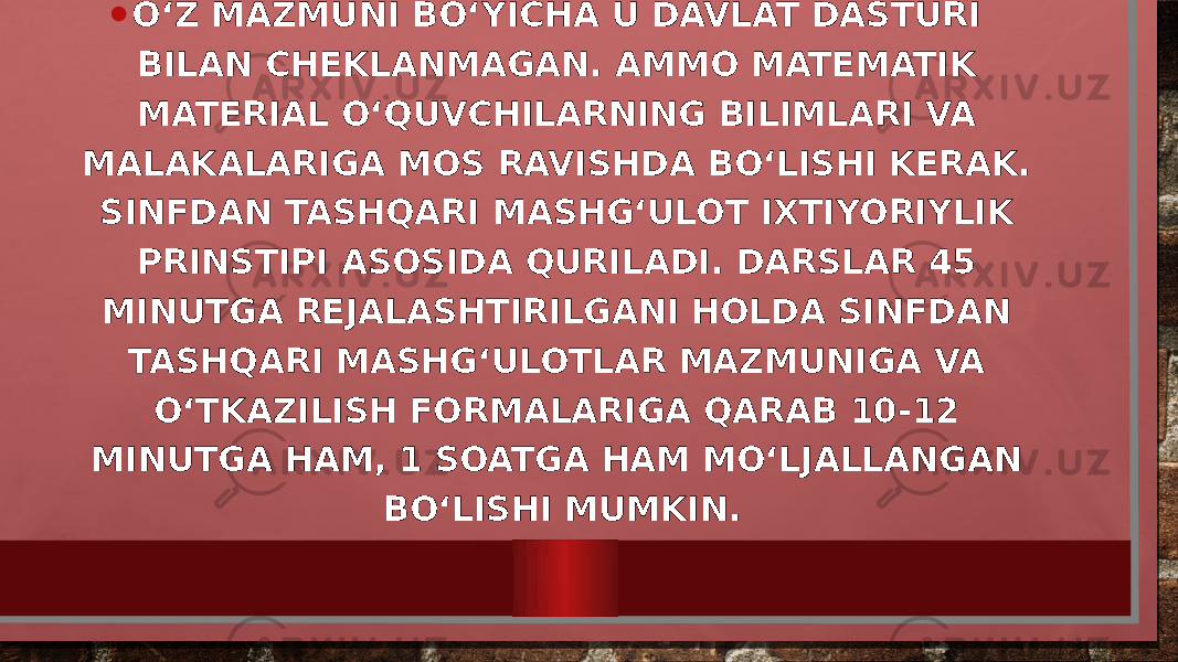 • O‘Z MAZMUNI BO‘YICHA U DAVLAT DASTURI BILAN CHEKLANMAGAN. AMMO MATEMATIK MATERIAL O‘QUVCHILARNING BILIMLARI VA MALAKALARIGA MOS RAVISHDA BO‘LISHI KERAK. SINFDAN TASHQARI MASHG‘ULOT IXTIYORIYLIK PRINSTIPI ASOSIDA QURILADI. DARSLAR 45 MINUTGA REJALASHTIRILGANI HOLDA SINFDAN TASHQARI MASHG‘ULOTLAR MAZMUNIGA VA O‘TKAZILISH FORMALARIGA QARAB 10-12 MINUTGA HAM, 1 SOATGA HAM MO‘LJALLANGAN BO‘LISHI MUMKIN. 