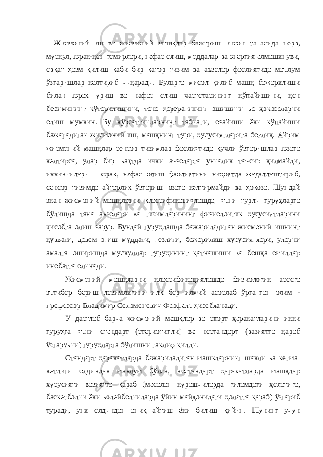 Жисмоний иш ва жисмоний машқлар бажариш инсон танасида нерв, мускул, юрак-қон томирлари, нафас олиш, моддалар ва энергия алмашинуви, овқат ҳазм қилиш каби бир қатор тизим ва аъзолар фаолиятида маълум ўзгаришлар келтириб чиқаради. Буларга мисол қилиб машқ бажарилиши билан юрак уриш ва нафас олиш частотасининг кўпайишини, қон босимининг кўтарилишини, тана ҳароратининг ошишини ва ҳокозаларни олиш мумкин. Бу кўрсатгичларнинг табиати, озайиши ёки кўпайиши бажарадиган жисмоний иш, машқнинг тури, хусусиятларига боғлиқ. Айрим жисмоний машқлар сенсор тизимлар фаолиятида кучли ўзгаришлар юзага келтирса, улар бир вақтда ички аъзоларга унчалик таъсир қилмайди, иккинчилари - юрак, нафас олиш фаолиятини ниҳоятда жадаллаштириб, сенсор тизимда айтарлик ўзгариш юзага келтирмайди ва ҳокоза. Шундай экан жисмоний машқларни классификациялашда, яъни турли гуруҳларга бўлишда тана аъзолари ва тизимларининг физиолоигик хусусиятларини ҳисобга олиш зарур. Бундай гуруҳлашда бажариладиган жисмоний ишнинг қуввати, давом этиш муддати, тезлиги, бажарилиш хусусиятлари, уларни амалга оширишда мускуллар гуруҳининг қатнашиши ва бошқа омиллар инобатга олинади. Жисмоний машқларни классификациялашда физиологик асосга эътибор бериш лозимлигини илк бор илмий асослаб ўрганган олим - профессор Владимир Соломонович Фаофель ҳисобланади. У дастлаб барча жисмоний машқлар ва спорт ҳаракатларини икки гуруҳга яъни стандарт (стериотипли) ва ностандарт (вазиятга қараб ўзгарувчи) гуруҳларга бўлишни таклиф қилди. Стандарт ҳаракатларда бажариладиган машқларнинг шакли ва кетма- кетлиги олдиндан маълум бўлса, ностандарт ҳаракатларда машқлар хусусияти вазиятга қараб (масалан курашчиларда гиламдаги ҳолатига, баскетболчи ёки волейболчиларда ўйин майдонидаги ҳолатга қараб) ўзгариб туради, уни олдиндан аниқ айтиш ёки билиш қийин. Шунинг учун 