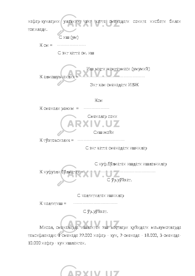 нафар-кунларни уларнинг энг катта сменадаги сонига нисбати билан топилади. С иш (ум) К см = ------------------- С энг катта см. иш Иш вақти жамғармаси (умумий) К алмашувчанлик = ------------------------------------------ Энг кам сменадаги ИВЖ Ксм К сменали режим = ----------------- Сменалар сони Сиш жойи К тўхтовсизлик = ------------------------------- С энг катта сменадаги ишчилар С нуф.бўлмаган ишдаги ишловчилар К нуфузли бўлмаган = --------------------------------------------- С ўр.рўйхат. С чалғитилган ишчилар К чалғитиш = ----------------------------- С ўр.рўйхат. Мисол, сменаларда ишланган иш вақтлари қуйидаги маълумотларда тавсифланади: 1-сменада 22.000 нафар - кун, 2-сменада - 18.000, 3-сменада- 10.000 нафар - кун ишланган. 
