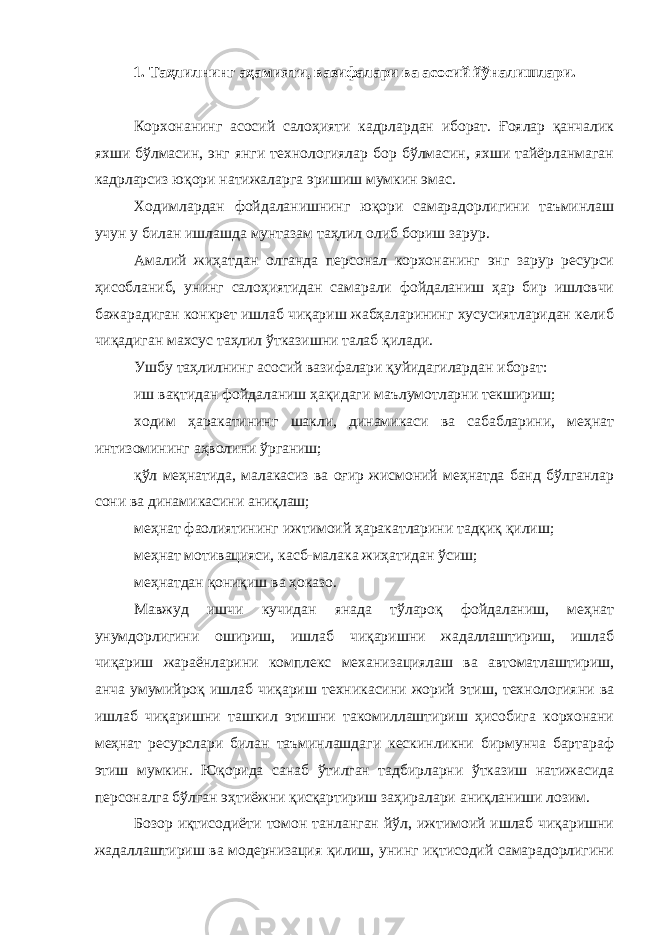 1. Таҳлилнинг аҳамияти, вазифалари ва асосий йўналишлари. Корхонанинг асосий салоҳияти кадрлардан иборат. Ғоялар қанчалик яхши бўлмасин, энг янги технологиялар бор бўлмасин, яхши тайёрланмаган кадрларсиз юқори натижаларга эришиш мумкин эмас. Ходимлардан фойдаланишнинг юқори самарадорлигини таъминлаш учун у билан ишлашда мунтазам таҳлил олиб бориш зарур. Амалий жиҳатдан олганда персонал корхонанинг энг зарур ресурси ҳисобланиб, унинг салоҳиятидан самарали фойдаланиш ҳар бир ишловчи бажарадиган конкрет ишлаб чиқариш жабҳаларининг хусусиятларидан келиб чиқадиган махсус таҳлил ўтказишни талаб қилади. Ушбу таҳлилнинг асосий вазифалари қуйидагилардан иборат: иш вақтидан фойдаланиш ҳақидаги маълумотларни текшириш; ходим ҳаракатининг шакли, динамикаси ва сабабларини, меҳнат интизомининг аҳволини ўрганиш; қўл меҳнатида, малакасиз ва оғир жисмоний меҳнатда банд бўлганлар сони ва динамикасини аниқлаш; меҳнат фаолиятининг ижтимоий ҳаракатларини тадқиқ қилиш; меҳнат мотивацияси, касб-малака жиҳатидан ўсиш; меҳнатдан қониқиш ва ҳоказо. Мавжуд ишчи кучидан янада тўлароқ фойдаланиш, меҳнат унумдорлигини ошириш, ишлаб чиқаришни жадаллаштириш, ишлаб чиқариш жараёнларини комплекс механизациялаш ва автоматлаштириш, анча умумийроқ ишлаб чиқариш техникасини жорий этиш, технологияни ва ишлаб чиқаришни ташкил этишни такомиллаштириш ҳисобига корхонани меҳнат ресурслари билан таъминлашдаги кескинликни бирмунча бартараф этиш мумкин. Юқорида санаб ўтилган тадбирларни ўтказиш натижасида персоналга бўлган эҳтиёжни қисқартириш заҳиралари аниқланиши лозим. Бозор иқтисодиёти томон танланган йўл, ижтимоий ишлаб чиқаришни жадаллаштириш ва модернизация қилиш, унинг иқтисодий самарадорлигини 