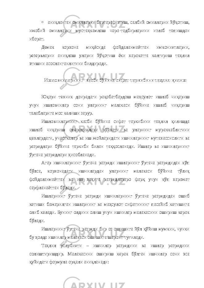  аниқланган омилларни бартараф этиш, салбий омилларни йўқотиш, ижобий омилларни мустаҳкамлаш чора-тадбирларини излаб топишдан иборат. Демак корхона миқёсида фойдаланмаётган имкониятларни, резервларни аниқлаш уларни йўқотиш ёки харакатга келтириш таҳлил этишни асосланганлигини билдиради. Ишловчиларнинг касби бўйича сифат таркибини таҳлил қилиш Юқори техник доирадаги рақобатбардош маҳсулот ишлаб чиқариш учун ишловчилар сони уларнинг малакаси бўйича ишлаб чиқариш талабларига мос келиши зарур. Ишловчиларнинг касби бўйича сифат таркибини таҳлил қилишда ишлаб чиқариш опера ц иялари рўйхати ва уларнинг мураккаблигини ц ехлардаги, уча ст калар ва иш жойларидаги ишчиларнинг мутахассислиги ва разрядлари бўйича таркиби билан таққосланади. Ишлар ва ишчиларнинг ўртача разрядлари ҳисобланади. Агар ишчиларнинг ўртача разряди ишларнинг ўртача разрядидан кўп бўлса, корхонадаги ишчилардан уларнинг малакаси бўйича тўлиқ фойдаланмаётган ва иш ҳақига разрядлараро фарқ учун кўп харажат сарфланаётган бўлади. Ишларнинг ўртача разряди ишчиларнинг ўртача разрядидан ошиб кетиши бажарилган ишларнинг ва маҳсулот сифатининг пасайиб кетишига олиб келади. Бунинг олдини олиш учун ишчилар малакасини ошириш керак бўлади. Ишларнинг ўртача разряди бир оз ошишига йўл қўйиш мумкин, чунки бу ҳолда ишчилар малакаси ошишига шароит туғилади. Таҳлил услубияти – ишчилар разрядини ва ишлар разрядини солиштиришдир. Малакасини ошириш керак бўлган ишчилар сони эса қуйидаги формула орқали аниқланади: 