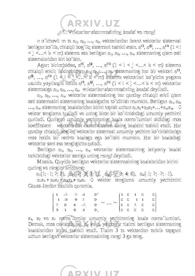 1. Vektorlar sistemasining bazisi va rangi n o`lchovli m ta a 1 , a 2 , …, a m vektorlardan iborat vektorlar sistemasi berilgan bo`lib, chiziqli bog`liq sistemani tashkil etsin. a ( i ) ,   a ( j ) ,   …,   a ( k ) (1 ≤ i < j <…< k ≤ m ) sistema esa berilgan a 1 , a 2 , …, a m sistemaning qism osti sistemalaridan biri bo`lsin. Agar: birinchidan, a ( i ) , a ( j ) , …, a ( k ) (1 ≤ i < j <…< k ≤ m ) sistema chiziqli erkli; ikkinchidan, a 1 , a 2 , …, a m sistemaning har bir vektori a ( i ) , a ( j ) , …, a ( k ) (1 ≤ i < j <…< k ≤ m ) sistema vektorlari bo`yicha yagona usulda yoyilsa, u holda a ( i ) , a ( j ) , …, a ( k ) (1 ≤ i < j <…< k ≤ m ) vektorlar sistemasiga a 1 , a 2 , …, a m vektorlar sistemasining bazisi deyiladi. a 1 , a 2 , …, a m vektorlar sistemasining har qanday chiziqli erkli qism osti sistemasini sistemaning bazisigacha to`ldirish mumkin. Berilgan a 1 , a 2 , …, a m sistemaning bazislaridan birini topish uchun a 1 x 1 + a 2 x 2 +…+ a m x m = θ vektor tenglama tuziladi va uning biror-bir ko`rinishdagi umumiy yechimi quriladi. Qurilgan umumiy yechimning bazis noma`lumlari oldidagi mos koeffitsient – vektorlardan iborat sistema uning bazisini tashkil etadi. Har qanday chiziqli bog`liq vektorlar sistemasi umumiy yechim ko`rinishlariga mos holda bir nechta bazisga ega bo`lishi mumkin. Har bir bazisdagi vektorlar soni esa tengligicha qoladi. Berilgan a 1 , a 2 , …, a m vektorlar sistemasining ixtiyoriy bazisi tarkibidagi vektorlar soniga uning rangi deyiladi. Masala. Quyida berilgan vektorlar sistemasining bazislaridan birini quring va rangini aniqlang: a 1 (1; -1; 2; 3), a 2 (-2; -3; 0; 1), a 3 (-2; -9; 4; 6), a 4 (-1; 2; -2; -1). a 1 x 1   +   a 2 x 2   +   a 3 x 3   +   a 4 x 4   =   θ vektor tenglama umumiy yechimini Gauss-Jordan usulida quramiz.           0 0 0 0 1- 6 1 3 2- 4 0 2 2 9 3- 1 1- 2 2- 1  …           0 0 0 0 0 0 0 0 0 2 1 0 1 1 0 0 0 1 0 1 x 1 , x 2 va x 4 noma`lumlar umumiy yechimning bazis noma`lumlari. Demak, mos ravishda, a 1 , a 2 va a 4 vektorlar tizimi berilgan sistemaning bazislaridan birini tashkil etadi. Tizim 3 ta vektordan tarkib topgani uchun berilgan vektorlar sistemasining rangi 3 ga teng. 