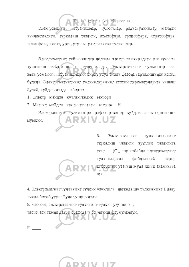 Таянч сузлар ва иборалар: Электромагнит тебранишлар, тулкинлар, радиотулкинлар, майдон кучланганлиги, таркалиш тезлиги, атмосфера, тропосфера, стратосфера, ионосфера, киска, урта, узун ва ультракиска тулкинлар. Электромагнит тебранишлар деганда электр занжиридаги ток кучи ва кучланиш тебраиншлари тушунилади. Электромагнит тулкинлар эса электромагнит тебранишларни бирор усул билан фазода таркалишидан хосил булади. Электромагнитнинг тулкинларининг асосий параметрларига ухшаш булиб, куйдагилардан иборат: 1 . Электр майдон кучланганлик вектори 2 . Магнит майдон кучланганлиги вектори Н. Электромагнит тулкинлари график равишда куйдагича тасвирланиши мумкин. 3. Электромагнит тулкинларининг таркалиш тезлиги еруглик тезлигига тенг. – (С), шу сабабли электромагнит тулкинларида фойдаланиб бирор ахборотни узатиш жуда катта ахамиятга эга. 4. Электромагнит тулкининг тулкин узунлиги деганда шу тулкиннинг 1 давр ичида босиб утган йули тушунилади. 5. Частота, электромагнит тулкининг тулкин узунлиги , частотаси хамда даври орасидаги богланиш формулалари. F =____ 