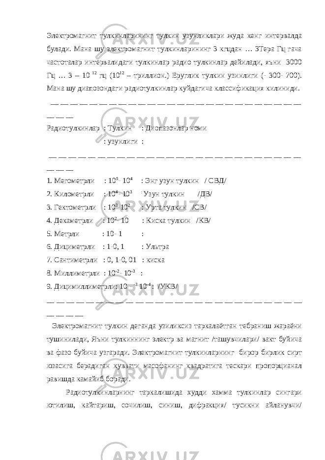 Электромагнит тулкинларининг тулкин узунликлари жуда кенг интервалда булади. Мана шу электромагнит тулкинларининг 3 кгцдан … 3Тера Гц гача частоталар интервалидаги тулкинлар радио тулкинлар дейилади, яъни 3000 Гц … 3 – 10 12 гц (10 12 – триллион.) Еруглик тулкин узинлиги (- 300- 700). Мана шу диапозондаги радиотулкинлар куйдагича классификация килиниди. __ __ __ __ __ __ __ __ __ __ __ __ __ __ __ __ __ __ __ __ __ __ __ __ __ __ __ __ __ Радиотулкинлар : Тулкин : Диопазонлар номи : узунлиги : __ __ __ __ __ __ __ __ __ __ __ __ __ __ __ __ __ __ __ __ __ __ __ __ __ __ __ __ __ 1. Мегометрли : 10 5 - 10 4 : Энг узун тулкин / СВД/ 2. Километрли : 10 4 - 10 3 : Узун тулкин /ДВ/ 3. Гектометрли : 10 3 -10 2 : Урта тулкин /СВ/ 4. Декаметрли : 10 2 - 10 : Киска тулкин /КВ/ 5. Метрли : 10- 1 : 6. Дициметрли : 1-0, 1 : Ультра 7. Сантиметрли : 0, 1-0, 01 : киска 8. Миллиметрли : 10 -2 - 10 -3 : 9. Дицимиллиметрли: 10 - -3 10 -4 : /УКВ/ __ __ __ __ __ __ __ __ __ __ __ __ __ __ __ __ __ __ __ __ __ __ __ __ __ __ __ __ __ __ Электромагнит тулкин деганда узиликсиз таркалаётган тебраниш жараёни тушинилади, Яъни тулкиннинг электр ва магнит /ташувчилари/ вакт буйича ва фазо буйича узгаради. Электромагнит тулкинларнинг бирор бирлик сирт юзасига берадиган куввати масофанинг квадратига тескари пропорцианал равишда камайиб боради. Радиотулкинларнинг таркалишида худди хамма тулкинлар сингари ютилиш, кайтариш, сочилиш, синиш, дифракция/ тусикни айланувчи/ 