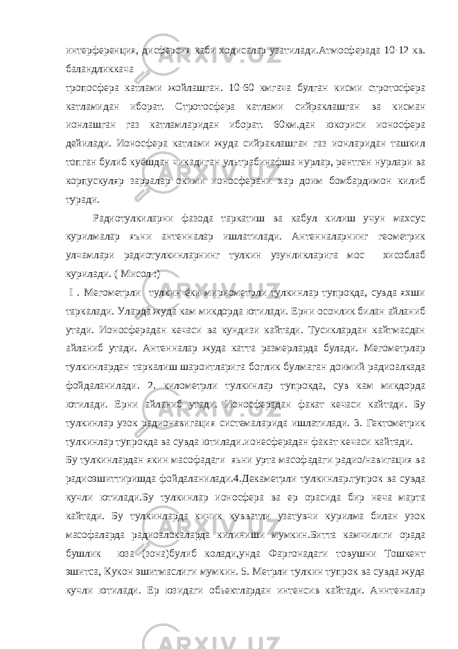 интерференция, дисферсия каби ходисалар узатилади.Атмосферада 10-12 кв. баландликкача тропосфера катлами жойлашган. 10-60 кмгача булган кисми стротосфера катламидан иборат. Стротосфера катлами сийраклашган ва кисман ионлашган газ катламларидан иборат. 60км.дан юкориси ионосфера дейилади. Ионосфера катлами жуда сийраклашган газ ионларидан ташкил топган булиб куёшдан чикадиган ультрабинафша нурлар, рентген нурлари ва корпускуляр зарралар окими ионосферани хар доим бомбардимон килиб туради. Радиотулкиларни фазода таркатиш ва кабул килиш учун махсус курилмалар яъни антенналар ишлатилади. Антенналарнинг геометрик улчамлари радиотулкинларнинг тулкин узунликларига мос хисоблаб курилади. ( Мисол :) I . Мегометрли тулкин ёки мириометрли тулкинлар тупрокда, сувда яхши таркалади. Уларда жуда кам микдорда ютилади. Ерни осонлик билан айланиб утади. Ионосферадан кечаси ва кундизи кайтади. Тусиклардан кайтмасдан айланиб утади. Антенналар жуда катта размерларда булади. Мегометрлар тулкинлардан таркалиш шароитларига боглик булмаган доимий радиоалкада фойдаланилади. 2. километрли тулкинлар тупрокда, сув кам микдорда ютилади. Ерни айланиб утади. Ионосферадан факат кечаси кайтади. Бу тулкинлар узок радионавигация системаларида ишлатилади. 3. Гектометрик тулкинлар тупрокда ва сувда ютилади.ионесферадан факат кечаси кайтади. Бу тулкинлардан якин масофадаги яьни урта масофадаги радио/навигация ва радиоэшиттиришда фойдаланилади.4.Декаметрли тулкинлар.тупрок ва сувда кучли ютилади.Бу тулкинлар ионосфера ва ер орасида бир неча марта кайтади. Бу тулкинларда кичик кувватли узатувчи курилма билан узок масофаларда радиоалокаларда килиниши мумкин.Битта камчилиги орада бушлик юза (зона)булиб колади,унда Фаргонадаги товушни Тошкент эшитса, Кукон эшитмаслиги мумкин. 5. Метрли тулкин тупрок ва сувда жуда кучли ютилади. Ер юзидаги обьектлардан интенсив кайтади. Аннтеналар 