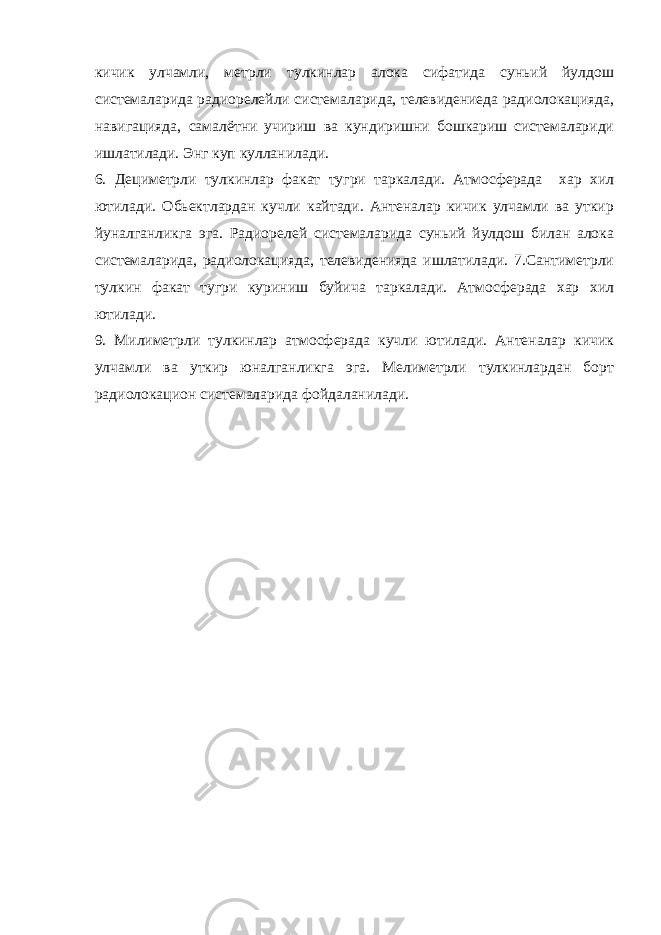 кичик улчамли, метрли тулкинлар алока сифатида суньий йулдош системаларида радиорелейли системаларида, телевидениеда радиолокацияда, навигацияда, самалётни учириш ва кундиришни бошкариш системалариди ишлатилади. Энг куп кулланилади. 6. Дециметрли тулкинлар факат тугри таркалади. Атмосферада хар хил ютилади. Обьектлардан кучли кайтади. Антеналар кичик улчамли ва уткир йуналганликга эга. Радиорелей системаларида суньий йулдош билан алока системаларида, радиолокацияда, телевиденияда ишлатилади. 7.Сантиметрли тулкин факат тугри куриниш буйича таркалади. Атмосферада хар хил ютилади. 9. Милиметрли тулкинлар атмосферада кучли ютилади. Антеналар кичик улчамли ва уткир юналганликга эга. Мелиметрли тулкинлардан борт радиолокацион системаларида фойдаланилади. 