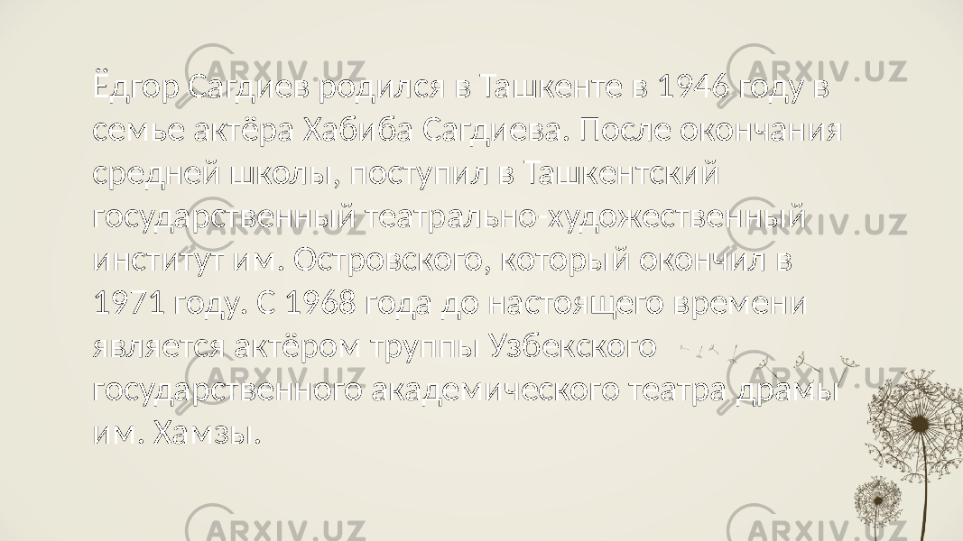 Ёдгор Сагдиев родился в Ташкенте в 1946 году в семье актёра Хабиба Сагдиева. После окончания средней школы, поступил в Ташкентский государственный театрально-художественный институт им. Островского, который окончил в 1971 году. С 1968 года до настоящего времени является актёром труппы Узбекского государственного академического театра драмы им. Хамзы. 