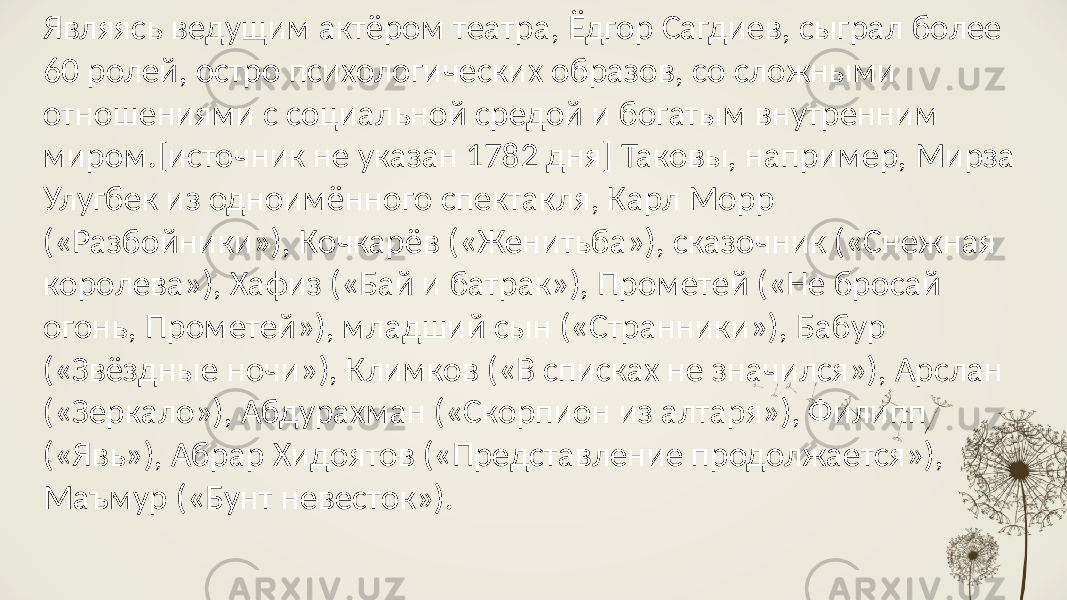 Являясь ведущим актёром театра, Ёдгор Сагдиев, сыграл более 60 ролей, остро психологических образов, со сложными отношениями с социальной средой и богатым внутренним миром.[источник не указан 1782 дня] Таковы, например, Мирза Улугбек из одноимённого спектакля, Карл Морр («Разбойники»), Кочкарёв («Женитьба»), сказочник («Снежная королева»), Хафиз («Бай и батрак»), Прометей («Не бросай огонь, Прометей»), младший сын («Странники»), Бабур («Звёздные ночи»), Климков («В списках не значился»), Арслан («Зеркало»), Абдурахман («Скорпион из алтаря»), Филипп («Явь»), Абрар Хидоятов («Представление продолжается»), Маъмур («Бунт невесток»). 
