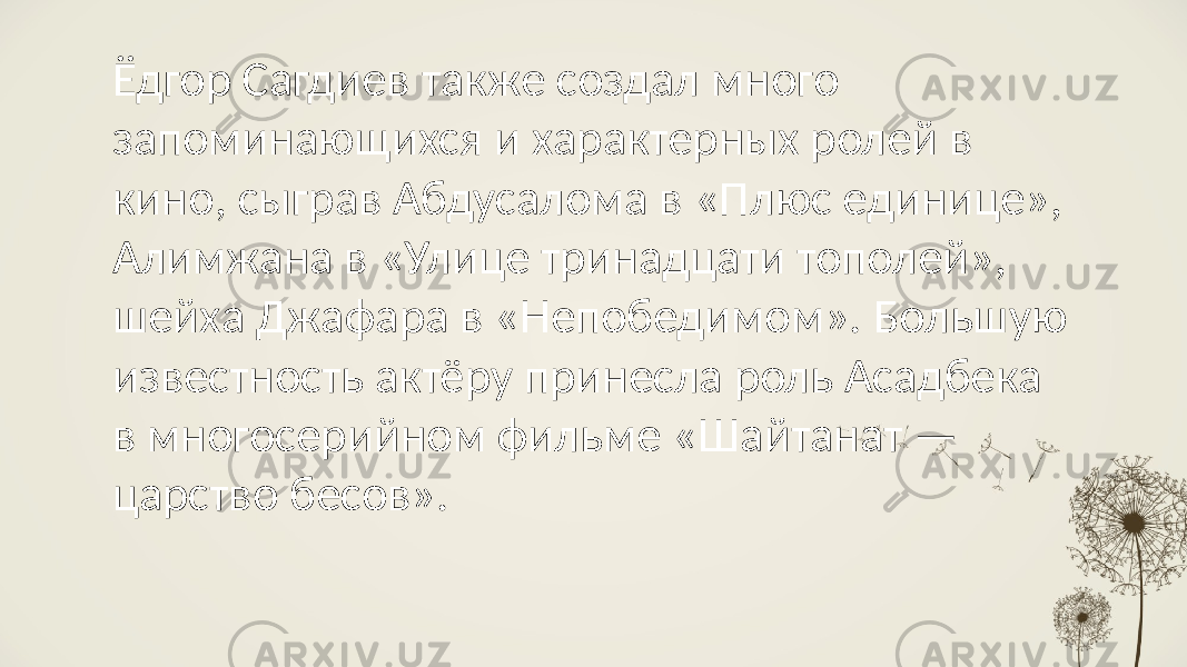 Ёдгор Сагдиев также создал много запоминающихся и характерных ролей в кино, сыграв Абдусалома в «Плюс единице», Алимжана в «Улице тринадцати тополей», шейха Джафара в «Непобедимом». Большую известность актёру принесла роль Асадбека в многосерийном фильме «Шайтанат — царство бесов». 