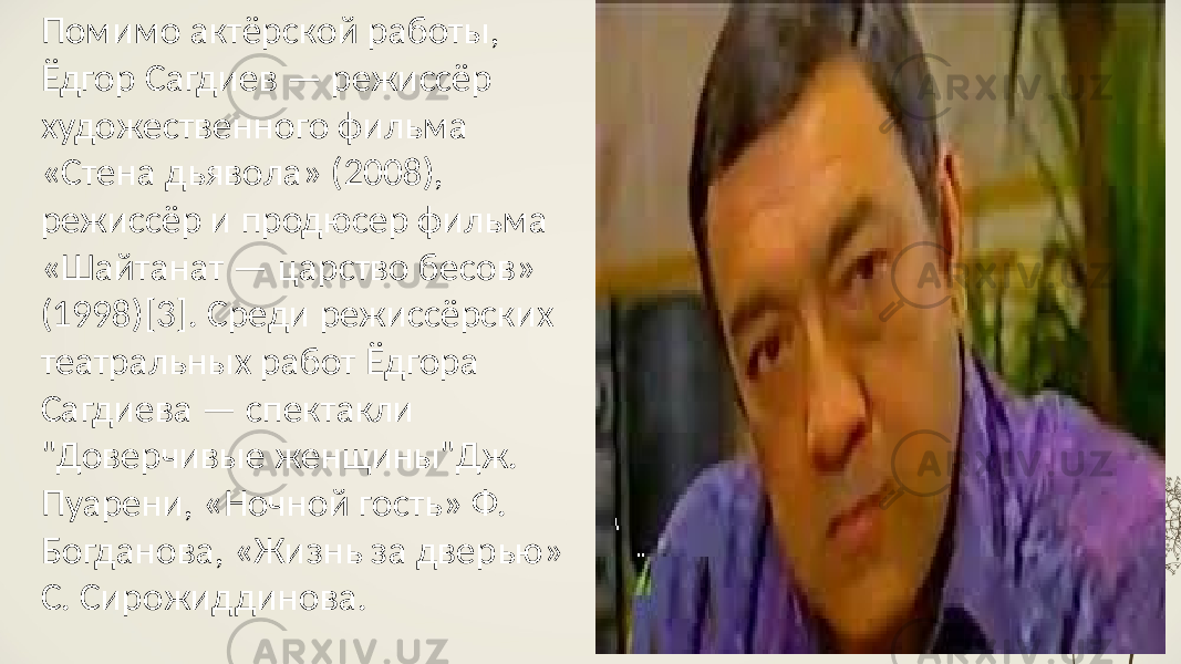 Помимо актёрской работы, Ёдгор Сагдиев — режиссёр художественного фильма «Стена дьявола» (2008), режиссёр и продюсер фильма «Шайтанат — царство бесов» (1998)[3]. Среди режиссёрских театральных работ Ёдгора Сагдиева — спектакли &#34;Доверчивые женщины&#34;Дж. Пуарени, «Ночной гость» Ф. Богданова, «Жизнь за дверью» С. Сирожиддинова. 