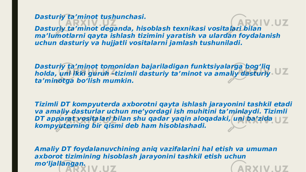 Dasturiy ta’minot tushunchasi. Dasturiy ta’minot deganda, hisoblash texnikasi vositalari bilan ma’lumotlarni qayta ishlash tizimini yaratish va ulardan foydalanish uchun dasturiy va hujjatli vositalarni jamlash tushuniladi. Dasturiy ta’minot tomonidan bajariladigan funktsiyalarga bog‘liq holda, uni ikki guruh –tizimli dasturiy ta’minot va amaliy dasturiy ta’minotga bo‘lish mumkin. Tizimli DT kompyuterda axborotni qayta ishlash jarayonini tashkil etadi va amaliy dasturlar uchun me’yordagi ish muhitini ta’minlaydi. Tizimli DT apparat vositalari bilan shu qadar yaqin aloqadaki, uni ba’zida kompyuterning bir qismi deb ham hisoblashadi. Amaliy DT foydalanuvchining aniq vazifalarini hal etish va umuman axborot tizimining hisoblash jarayonini tashkil etish uchun mo‘ljallangan. Tizimli DT tarkibiga quyidagilar kiradi: 