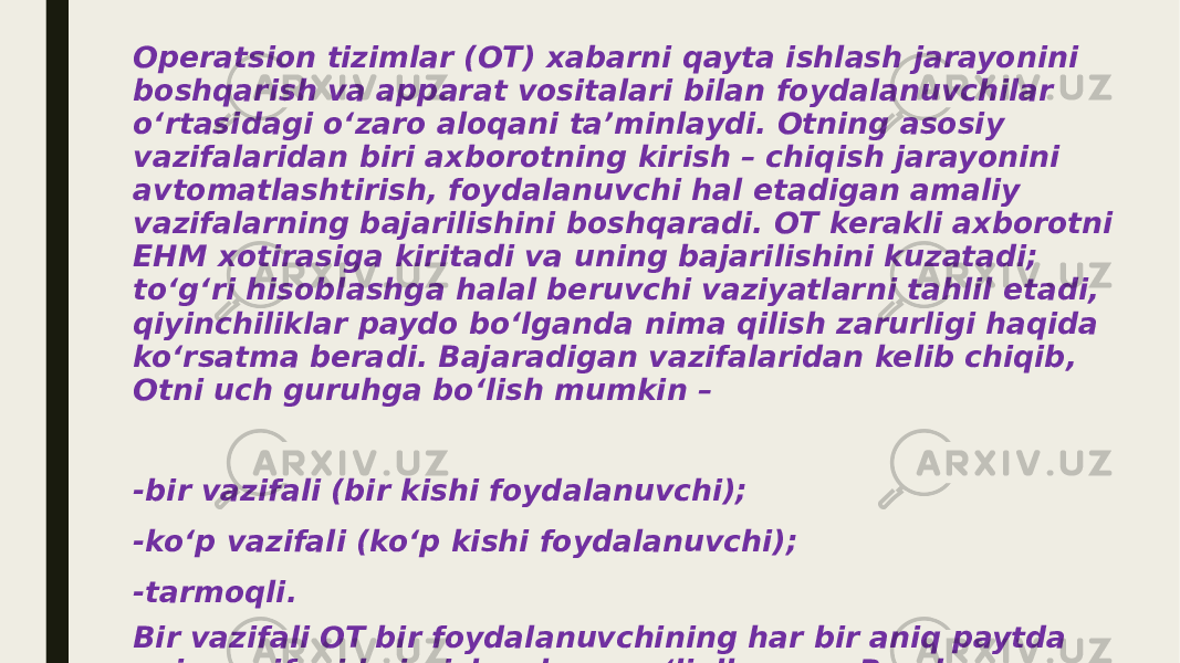 Operatsion tizimlar (OT) xabarni qayta ishlash jarayonini boshqarish va apparat vositalari bilan foydalanuvchilar o‘rtasidagi o‘zaro aloqani ta’minlaydi. Otning asosiy vazifalaridan biri axborotning kirish – chiqish jarayonini avtomatlashtirish, foydalanuvchi hal etadigan amaliy vazifalarning bajarilishini boshqaradi. OT kerakli axborotni EHM xotirasiga kiritadi va uning bajarilishini kuzatadi; to‘g‘ri hisoblashga halal beruvchi vaziyatlarni tahlil etadi, qiyinchiliklar paydo bo‘lganda nima qilish zarurligi haqida ko‘rsatma beradi. Bajaradigan vazifalaridan kelib chiqib, Otni uch guruhga bo‘lish mumkin – -bir vazifali (bir kishi foydalanuvchi); -ko‘p vazifali (ko‘p kishi foydalanuvchi); -tarmoqli. Bir vazifali OT bir foydalanuvchining har bir aniq paytda aniq vazifani bajarish uchun mo‘ljallangan. Bunday operatsion tizimlarning tipik vakili MS DOS dir (uni Microsoft firmasi ishlab chiqqan). 