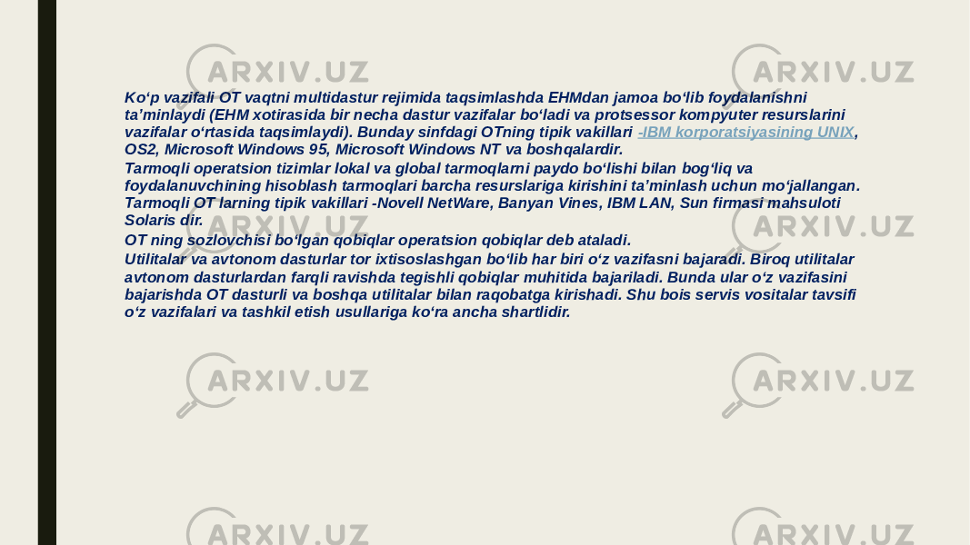 Ko‘p vazifali OT vaqtni multidastur rejimida taqsimlashda EHMdan jamoa bo‘lib foydalanishni ta’minlaydi (EHM xotirasida bir necha dastur vazifalar bo‘ladi va protsessor kompyuter resurslarini vazifalar o‘rtasida taqsimlaydi). Bunday sinfdagi OTning tipik vakillari  -IBM korporatsiyasining UNIX , OS2, Microsoft Windows 95, Microsoft Windows NT va boshqalardir. Tarmoqli operatsion tizimlar lokal va global tarmoqlarni paydo bo‘lishi bilan bog‘liq va foydalanuvchining hisoblash tarmoqlari barcha resurslariga kirishini ta’minlash uchun mo‘jallangan. Tarmoqli OT larning tipik vakillari -Novell NetWare, Banyan Vines, IBM LAN, Sun firmasi mahsuloti Solaris dir. OT ning sozlovchisi bo‘lgan qobiqlar operatsion qobiqlar deb ataladi. Utilitalar va avtonom dasturlar tor ixtisoslashgan bo‘lib har biri o‘z vazifasni bajaradi. Biroq utilitalar avtonom dasturlardan farqli ravishda tegishli qobiqlar muhitida bajariladi. Bunda ular o‘z vazifasini bajarishda OT dasturli va boshqa utilitalar bilan raqobatga kirishadi. Shu bois servis vositalar tavsifi o‘z vazifalari va tashkil etish usullariga ko‘ra ancha shartlidir. 